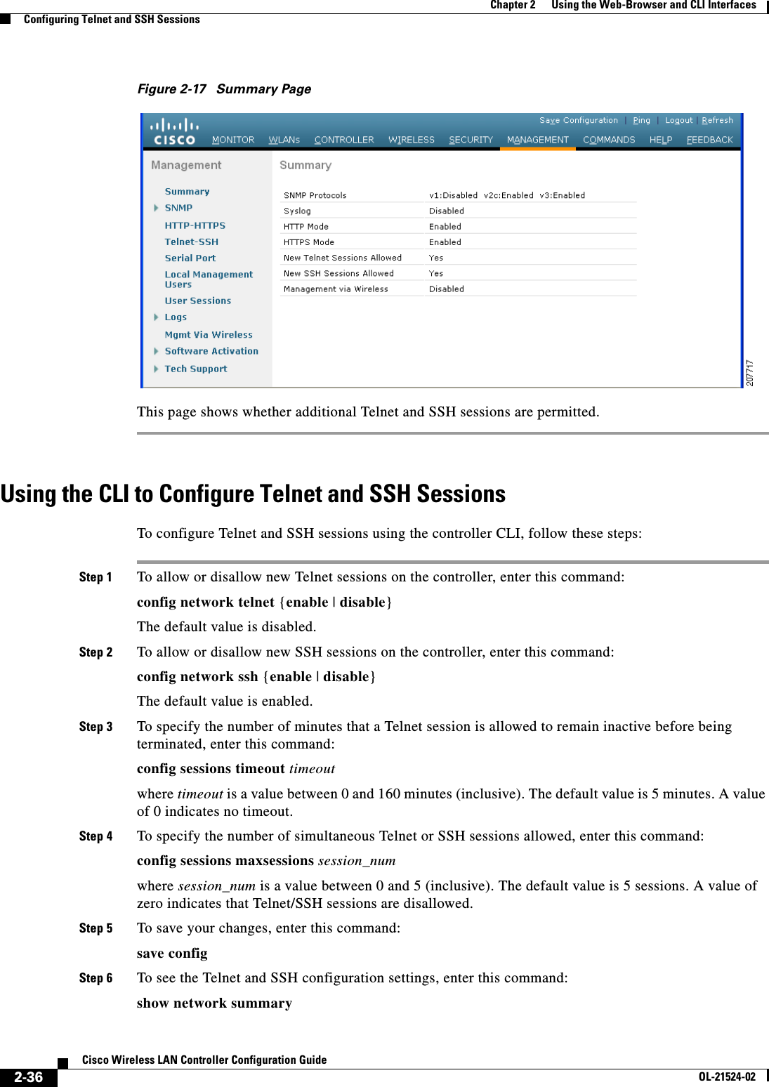  2-36Cisco Wireless LAN Controller Configuration GuideOL-21524-02Chapter 2      Using the Web-Browser and CLI InterfacesConfiguring Telnet and SSH SessionsFigure 2-17 Summary PageThis page shows whether additional Telnet and SSH sessions are permitted.Using the CLI to Configure Telnet and SSH SessionsTo configure Telnet and SSH sessions using the controller CLI, follow these steps:Step 1 To allow or disallow new Telnet sessions on the controller, enter this command:config network telnet {enable | disable}The default value is disabled.Step 2 To allow or disallow new SSH sessions on the controller, enter this command:config network ssh {enable | disable}The default value is enabled.Step 3 To specify the number of minutes that a Telnet session is allowed to remain inactive before being terminated, enter this command:config sessions timeout timeoutwhere timeout is a value between 0 and 160 minutes (inclusive). The default value is 5 minutes. A value of 0 indicates no timeout.Step 4 To specify the number of simultaneous Telnet or SSH sessions allowed, enter this command:config sessions maxsessions session_numwhere session_num is a value between 0 and 5 (inclusive). The default value is 5 sessions. A value of zero indicates that Telnet/SSH sessions are disallowed.Step 5 To save your changes, enter this command:save configStep 6 To see the Telnet and SSH configuration settings, enter this command:show network summary