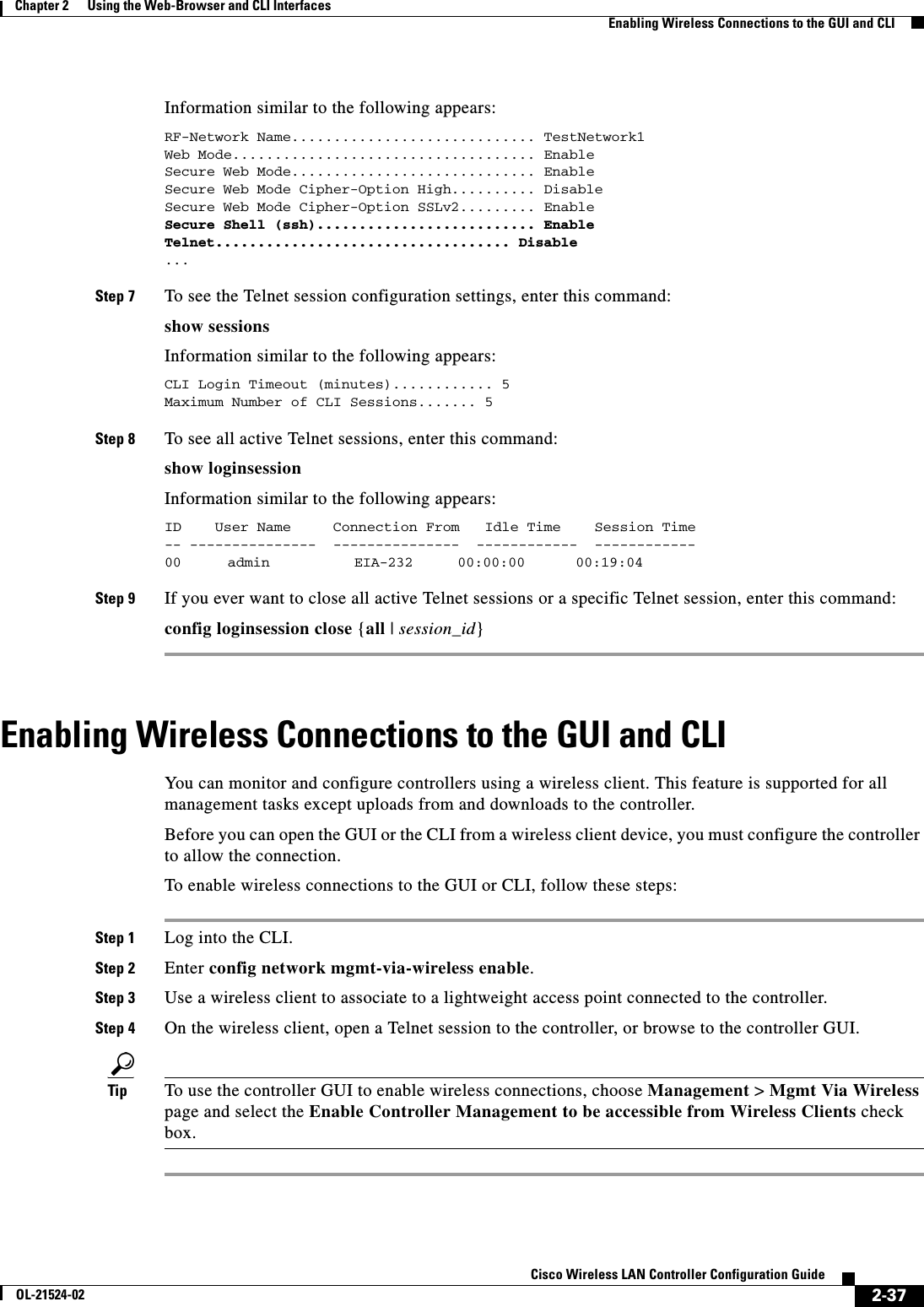 2-37Cisco Wireless LAN Controller Configuration GuideOL-21524-02Chapter 2      Using the Web-Browser and CLI InterfacesEnabling Wireless Connections to the GUI and CLIInformation similar to the following appears:RF-Network Name............................. TestNetwork1Web Mode.................................... EnableSecure Web Mode............................. EnableSecure Web Mode Cipher-Option High.......... DisableSecure Web Mode Cipher-Option SSLv2......... EnableSecure Shell (ssh).......................... EnableTelnet................................... Disable ... Step 7 To see the Telnet session configuration settings, enter this command:show sessionsInformation similar to the following appears:CLI Login Timeout (minutes)............ 5Maximum Number of CLI Sessions....... 5 Step 8 To see all active Telnet sessions, enter this command:show loginsessionInformation similar to the following appears:ID    User Name     Connection From   Idle Time    Session Time-- ---------------  ---------------  ------------  ------------00    admin       EIA-232     00:00:00      00:19:04 Step 9 If you ever want to close all active Telnet sessions or a specific Telnet session, enter this command:config loginsession close {all | session_id}Enabling Wireless Connections to the GUI and CLIYou can monitor and configure controllers using a wireless client. This feature is supported for all management tasks except uploads from and downloads to the controller.Before you can open the GUI or the CLI from a wireless client device, you must configure the controller to allow the connection. To enable wireless connections to the GUI or CLI, follow these steps:Step 1 Log into the CLI.Step 2 Enter config network mgmt-via-wireless enable.Step 3 Use a wireless client to associate to a lightweight access point connected to the controller.Step 4 On the wireless client, open a Telnet session to the controller, or browse to the controller GUI.Tip To use the controller GUI to enable wireless connections, choose Management &gt; Mgmt Via Wireless page and select the Enable Controller Management to be accessible from Wireless Clients check box.