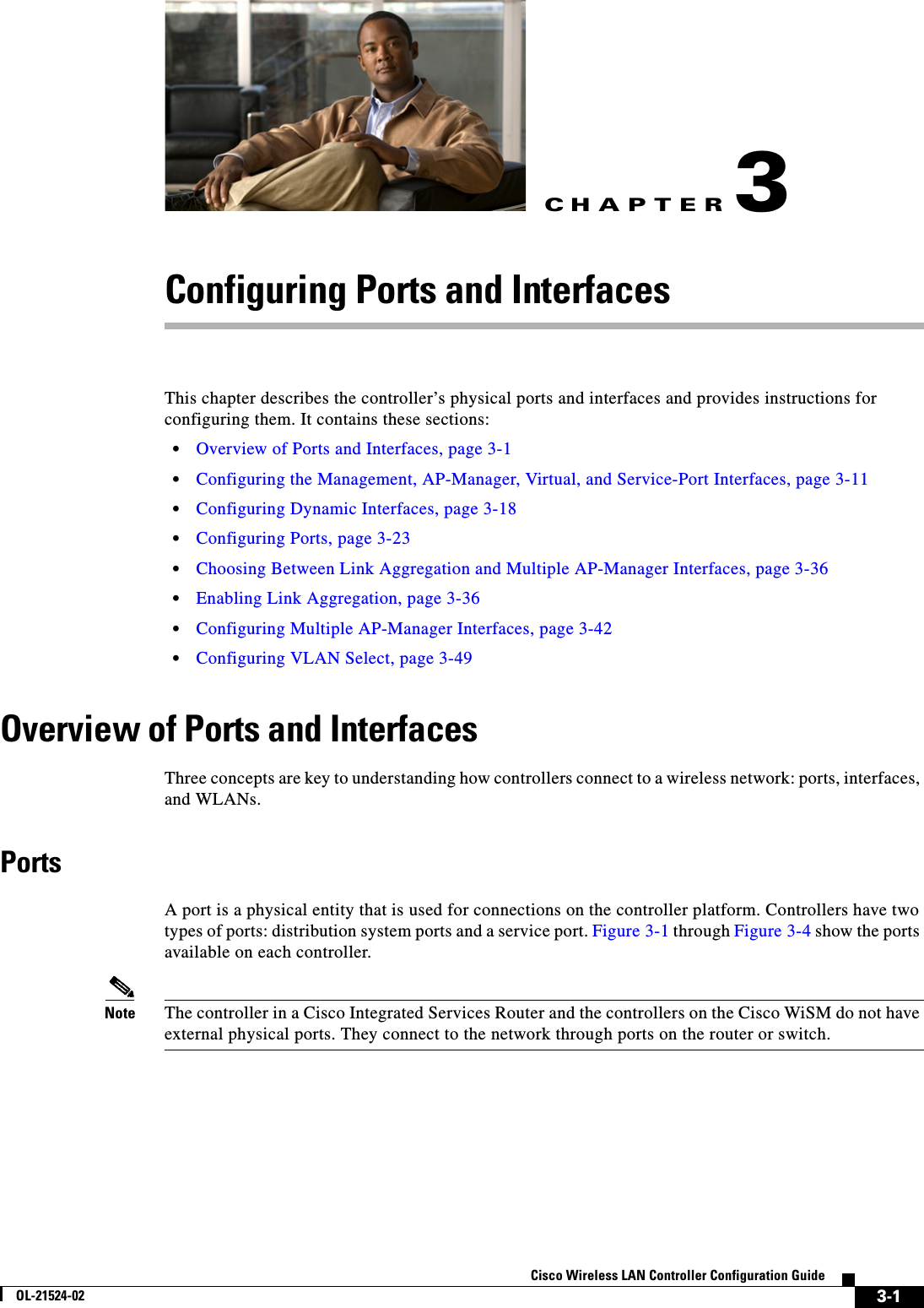 CHAPTER3-1Cisco Wireless LAN Controller Configuration GuideOL-21524-023Configuring Ports and InterfacesThis chapter describes the controller’s physical ports and interfaces and provides instructions for configuring them. It contains these sections:  • Overview of Ports and Interfaces, page 3-1  • Configuring the Management, AP-Manager, Virtual, and Service-Port Interfaces, page 3-11  • Configuring Dynamic Interfaces, page 3-18  • Configuring Ports, page 3-23  • Choosing Between Link Aggregation and Multiple AP-Manager Interfaces, page 3-36  • Enabling Link Aggregation, page 3-36  • Configuring Multiple AP-Manager Interfaces, page 3-42  • Configuring VLAN Select, page 3-49Overview of Ports and InterfacesThree concepts are key to understanding how controllers connect to a wireless network: ports, interfaces, and WLANs.PortsA port is a physical entity that is used for connections on the controller platform. Controllers have two types of ports: distribution system ports and a service port. Figure 3-1 through Figure 3-4 show the ports available on each controller.Note The controller in a Cisco Integrated Services Router and the controllers on the Cisco WiSM do not have external physical ports. They connect to the network through ports on the router or switch.