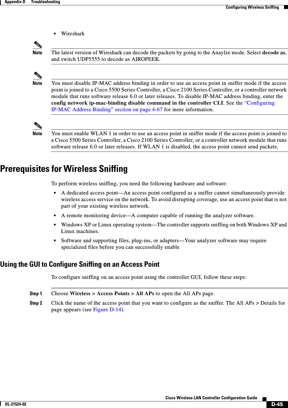  D-45Cisco Wireless LAN Controller Configuration GuideOL-21524-02Appendix D      Troubleshooting  Configuring Wireless Sniffing  • WiresharkNote The latest version of Wireshark can decode the packets by going to the Anaylze mode. Select decode as, and switch UDP5555 to decode as AIROPEEK.Note You must disable IP-MAC address binding in order to use an access point in sniffer mode if the access point is joined to a Cisco 5500 Series Controller, a Cisco 2100 Series Controller, or a controller network module that runs software release 6.0 or later releases. To disable IP-MAC address binding, enter the config network ip-mac-binding disable command in the controller CLI. See the “Configuring IP-MAC Address Binding” section on page 4-67 for more information.Note You must enable WLAN 1 in order to use an access point in sniffer mode if the access point is joined to a Cisco 5500 Series Controller, a Cisco 2100 Series Controller, or a controller network module that runs software release 6.0 or later releases. If WLAN 1 is disabled, the access point cannot send packets.Prerequisites for Wireless SniffingTo perform wireless sniffing, you need the following hardware and software:  • A dedicated access point—An access point configured as a sniffer cannot simultaneously provide wireless access service on the network. To avoid disrupting coverage, use an access point that is not part of your existing wireless network.  • A remote monitoring device—A computer capable of running the analyzer software.  • Windows XP or Linux operating system—The controller supports sniffing on both Windows XP and Linux machines.  • Software and supporting files, plug-ins, or adapters—Your analyzer software may require specialized files before you can successfully enable Using the GUI to Configure Sniffing on an Access PointTo configure sniffing on an access point using the controller GUI, follow these steps:Step 1 Choose Wireless &gt; Access Points &gt; All APs to open the All APs page.Step 2 Click the name of the access point that you want to configure as the sniffer. The All APs &gt; Details for page appears (see Figure D-14).