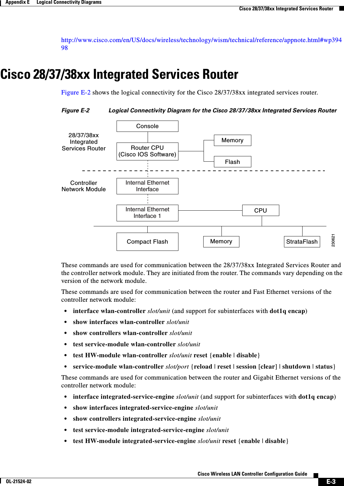  E-3Cisco Wireless LAN Controller Configuration GuideOL-21524-02Appendix E      Logical Connectivity Diagrams  Cisco 28/37/38xx Integrated Services Routerhttp://www.cisco.com/en/US/docs/wireless/technology/wism/technical/reference/appnote.html#wp39498Cisco 28/37/38xx Integrated Services RouterFigure E-2 shows the logical connectivity for the Cisco 28/37/38xx integrated services router.Figure E-2 Logical Connectivity Diagram for the Cisco 28/37/38xx Integrated Services Router These commands are used for communication between the 28/37/38xx Integrated Services Router and the controller network module. They are initiated from the router. The commands vary depending on the version of the network module.These commands are used for communication between the router and Fast Ethernet versions of the controller network module:  • interface wlan-controller slot/unit (and support for subinterfaces with dot1q encap)  • show interfaces wlan-controller slot/unit  • show controllers wlan-controller slot/unit  • test service-module wlan-controller slot/unit  • test HW-module wlan-controller slot/unit reset {enable | disable}  • service-module wlan-controller slot/port {reload | reset | session [clear] | shutdown | status}These commands are used for communication between the router and Gigabit Ethernet versions of the controller network module:  • interface integrated-service-engine slot/unit (and support for subinterfaces with dot1q encap)  • show interfaces integrated-service-engine slot/unit  • show controllers integrated-service-engine slot/unit  • test service-module integrated-service-engine slot/unit  • test HW-module integrated-service-engine slot/unit reset {enable | disable}Console28/37/38xxIntegratedServices RouterControllerNetwork ModuleRouter CPU(Cisco IOS Software)MemoryFlashInternal EthernetInterfaceInternal EthernetInterface 1 CPUCompact Flash Memory StrataFlash230621