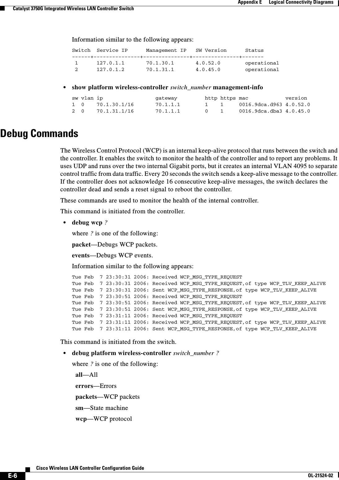  E-6Cisco Wireless LAN Controller Configuration GuideOL-21524-02Appendix E      Logical Connectivity Diagrams  Catalyst 3750G Integrated Wireless LAN Controller SwitchInformation similar to the following appears:Switch  Service IP      Management IP   SW Version      Status------+---------------+---------------+---------------+------- 1      127.0.1.1       70.1.30.1       4.0.52.0        operational 2      127.0.1.2       70.1.31.1       4.0.45.0        operational  • show platform wireless-controller switch_number management-info sw vlan ip                 gateway         http https mac            version1  0    70.1.30.1/16       70.1.1.1        1    1     0016.9dca.d963 4.0.52.02  0    70.1.31.1/16       70.1.1.1        0    1     0016.9dca.dba3 4.0.45.0Debug Commands The Wireless Control Protocol (WCP) is an internal keep-alive protocol that runs between the switch and the controller. It enables the switch to monitor the health of the controller and to report any problems. It uses UDP and runs over the two internal Gigabit ports, but it creates an internal VLAN 4095 to separate control traffic from data traffic. Every 20 seconds the switch sends a keep-alive message to the controller. If the controller does not acknowledge 16 consecutive keep-alive messages, the switch declares the controller dead and sends a reset signal to reboot the controller.These commands are used to monitor the health of the internal controller.This command is initiated from the controller.  • debug wcp ?where ? is one of the following:               packet—Debugs WCP packets.events—Debugs WCP events.Information similar to the following appears:Tue Feb  7 23:30:31 2006: Received WCP_MSG_TYPE_REQUESTTue Feb  7 23:30:31 2006: Received WCP_MSG_TYPE_REQUEST,of type WCP_TLV_KEEP_ALIVETue Feb  7 23:30:31 2006: Sent WCP_MSG_TYPE_RESPONSE,of type WCP_TLV_KEEP_ALIVETue Feb  7 23:30:51 2006: Received WCP_MSG_TYPE_REQUESTTue Feb  7 23:30:51 2006: Received WCP_MSG_TYPE_REQUEST,of type WCP_TLV_KEEP_ALIVETue Feb  7 23:30:51 2006: Sent WCP_MSG_TYPE_RESPONSE,of type WCP_TLV_KEEP_ALIVETue Feb  7 23:31:11 2006: Received WCP_MSG_TYPE_REQUESTTue Feb  7 23:31:11 2006: Received WCP_MSG_TYPE_REQUEST,of type WCP_TLV_KEEP_ALIVETue Feb  7 23:31:11 2006: Sent WCP_MSG_TYPE_RESPONSE,of type WCP_TLV_KEEP_ALIVEThis command is initiated from the switch.  • debug platform wireless-controller switch_number ?where ? is one of the following:  all—All  errors—Errors  packets—WCP packets  sm—State machine  wcp—WCP protocol