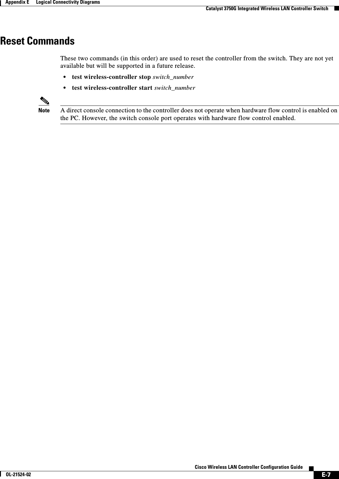  E-7Cisco Wireless LAN Controller Configuration GuideOL-21524-02Appendix E      Logical Connectivity Diagrams  Catalyst 3750G Integrated Wireless LAN Controller SwitchReset Commands These two commands (in this order) are used to reset the controller from the switch. They are not yet available but will be supported in a future release.  • test wireless-controller stop switch_number   • test wireless-controller start switch_numberNote A direct console connection to the controller does not operate when hardware flow control is enabled on the PC. However, the switch console port operates with hardware flow control enabled.