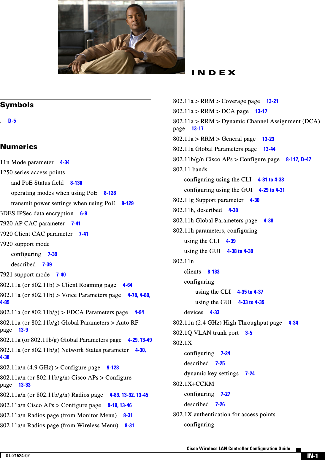  IN-1Cisco Wireless LAN Controller Configuration GuideOL-21524-02INDEXSymbols.     D-5Numerics11n Mode parameter     4-341250 series access pointsand PoE Status field     8-130operating modes when using PoE     8-128transmit power settings when using PoE     8-1293DES IPSec data encryption     6-97920 AP CAC parameter     7-417920 Client CAC parameter     7-417920 support modeconfiguring     7-39described     7-397921 support mode     7-40802.11a (or 802.11b) &gt; Client Roaming page     4-64802.11a (or 802.11b) &gt; Voice Parameters page     4-78, 4-80, 4-85802.11a (or 802.11b/g) &gt; EDCA Parameters page     4-94802.11a (or 802.11b/g) Global Parameters &gt; Auto RF page     13-9802.11a (or 802.11b/g) Global Parameters page     4-29, 13-49802.11a (or 802.11b/g) Network Status parameter     4-30, 4-38802.11a/n (4.9 GHz) &gt; Configure page     9-128802.11a/n (or 802.11b/g/n) Cisco APs &gt; Configure page     13-33802.11a/n (or 802.11b/g/n) Radios page     4-83, 13-32, 13-45802.11a/n Cisco APs &gt; Configure page     9-19, 13-46802.11a/n Radios page (from Monitor Menu)     8-31802.11a/n Radios page (from Wireless Menu)     8-31802.11a &gt; RRM &gt; Coverage page     13-21802.11a &gt; RRM &gt; DCA page     13-17802.11a &gt; RRM &gt; Dynamic Channel Assignment (DCA) page     13-17802.11a &gt; RRM &gt; General page     13-23802.11a Global Parameters page     13-44802.11b/g/n Cisco APs &gt; Configure page     8-117, D-47802.11 bandsconfiguring using the CLI     4-31 to 4-33configuring using the GUI     4-29 to 4-31802.11g Support parameter     4-30802.11h, described     4-38802.11h Global Parameters page     4-38802.11h parameters, configuringusing the CLI     4-39using the GUI     4-38 to 4-39802.11nclients     8-133configuringusing the CLI     4-35 to 4-37using the GUI     4-33 to 4-35devices     4-33802.11n (2.4 GHz) High Throughput page     4-34802.1Q VLAN trunk port     3-5802.1Xconfiguring     7-24described     7-25dynamic key settings     7-24802.1X+CCKMconfiguring     7-27described     7-26802.1X authentication for access pointsconfiguring