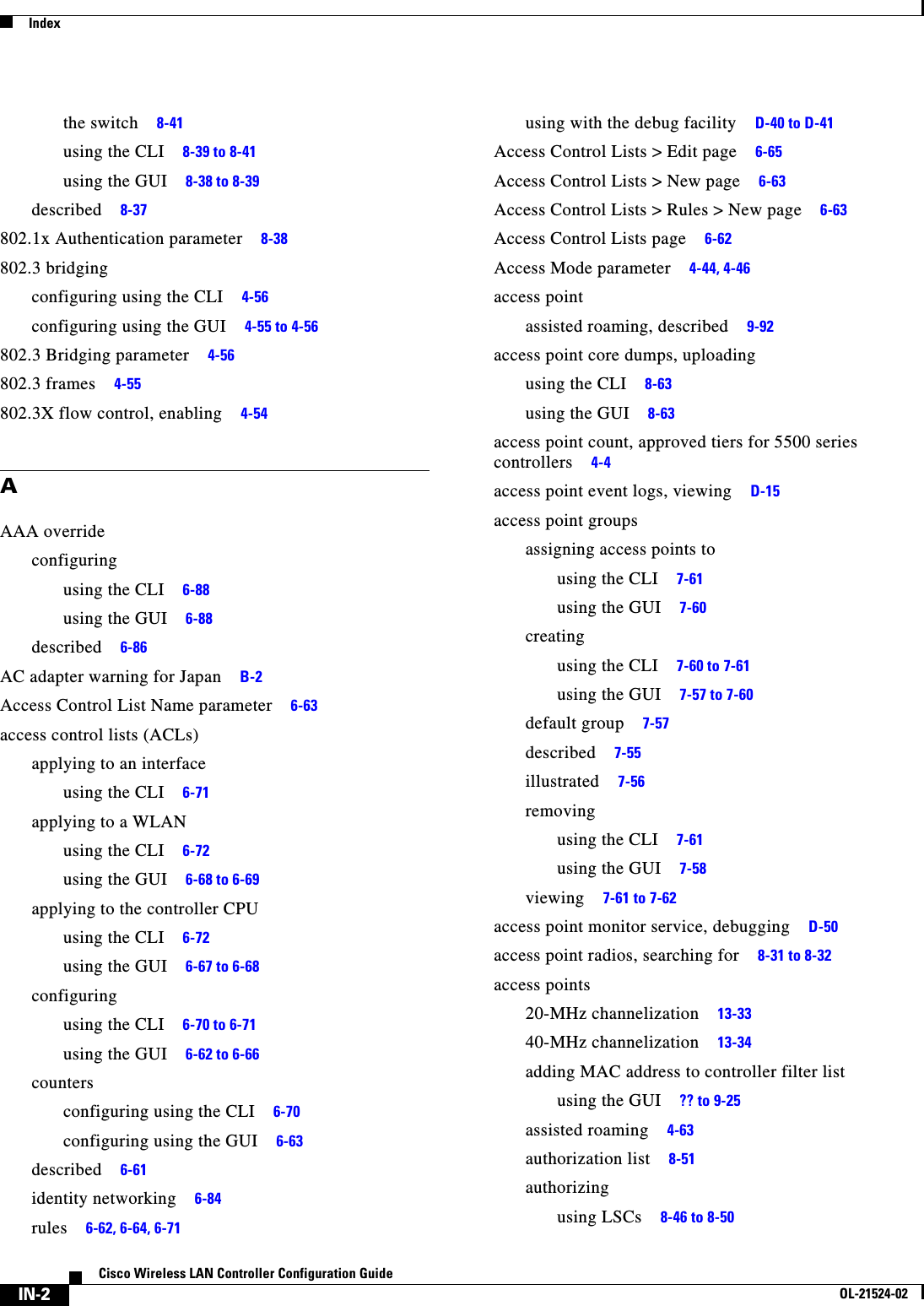  IndexIN-2Cisco Wireless LAN Controller Configuration GuideOL-21524-02the switch     8-41using the CLI     8-39 to 8-41using the GUI     8-38 to 8-39described     8-37802.1x Authentication parameter     8-38802.3 bridgingconfiguring using the CLI     4-56configuring using the GUI     4-55 to 4-56802.3 Bridging parameter     4-56802.3 frames     4-55802.3X flow control, enabling     4-54AAAA overrideconfiguringusing the CLI     6-88using the GUI     6-88described     6-86AC adapter warning for Japan     B-2Access Control List Name parameter     6-63access control lists (ACLs)applying to an interfaceusing the CLI     6-71applying to a WLANusing the CLI     6-72using the GUI     6-68 to 6-69applying to the controller CPUusing the CLI     6-72using the GUI     6-67 to 6-68configuringusing the CLI     6-70 to 6-71using the GUI     6-62 to 6-66countersconfiguring using the CLI     6-70configuring using the GUI     6-63described     6-61identity networking     6-84rules     6-62, 6-64, 6-71using with the debug facility     D-40 to D-41Access Control Lists &gt; Edit page     6-65Access Control Lists &gt; New page     6-63Access Control Lists &gt; Rules &gt; New page     6-63Access Control Lists page     6-62Access Mode parameter     4-44, 4-46access pointassisted roaming, described     9-92access point core dumps, uploadingusing the CLI     8-63using the GUI     8-63access point count, approved tiers for 5500 series controllers     4-4access point event logs, viewing     D-15access point groupsassigning access points tousing the CLI     7-61using the GUI     7-60creatingusing the CLI     7-60 to 7-61using the GUI     7-57 to 7-60default group     7-57described     7-55illustrated     7-56removingusing the CLI     7-61using the GUI     7-58viewing     7-61 to 7-62access point monitor service, debugging     D-50access point radios, searching for     8-31 to 8-32access points20-MHz channelization     13-3340-MHz channelization     13-34adding MAC address to controller filter listusing the GUI     ?? to 9-25assisted roaming     4-63authorization list     8-51authorizingusing LSCs     8-46 to 8-50