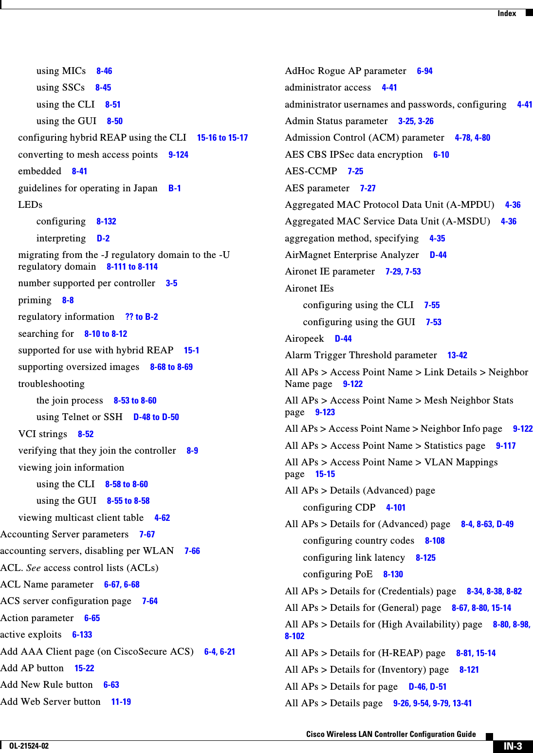  IndexIN-3Cisco Wireless LAN Controller Configuration GuideOL-21524-02using MICs     8-46using SSCs     8-45using the CLI     8-51using the GUI     8-50configuring hybrid REAP using the CLI     15-16 to 15-17converting to mesh access points     9-124embedded     8-41guidelines for operating in Japan     B-1LEDsconfiguring     8-132interpreting     D-2migrating from the -J regulatory domain to the -U regulatory domain     8-111 to 8-114number supported per controller     3-5priming     8-8regulatory information     ?? to B-2searching for     8-10 to 8-12supported for use with hybrid REAP     15-1supporting oversized images     8-68 to 8-69troubleshootingthe join process     8-53 to 8-60using Telnet or SSH     D-48 to D-50VCI strings     8-52verifying that they join the controller     8-9viewing join informationusing the CLI     8-58 to 8-60using the GUI     8-55 to 8-58viewing multicast client table     4-62Accounting Server parameters     7-67accounting servers, disabling per WLAN     7-66ACL. See access control lists (ACLs)ACL Name parameter     6-67, 6-68ACS server configuration page     7-64Action parameter     6-65active exploits     6-133Add AAA Client page (on CiscoSecure ACS)     6-4, 6-21Add AP button     15-22Add New Rule button     6-63Add Web Server button     11-19AdHoc Rogue AP parameter     6-94administrator access     4-41administrator usernames and passwords, configuring     4-41Admin Status parameter     3-25, 3-26Admission Control (ACM) parameter     4-78, 4-80AES CBS IPSec data encryption     6-10AES-CCMP     7-25AES parameter     7-27Aggregated MAC Protocol Data Unit (A-MPDU)     4-36Aggregated MAC Service Data Unit (A-MSDU)     4-36aggregation method, specifying     4-35AirMagnet Enterprise Analyzer     D-44Aironet IE parameter     7-29, 7-53Aironet IEsconfiguring using the CLI     7-55configuring using the GUI     7-53Airopeek     D-44Alarm Trigger Threshold parameter     13-42All APs &gt; Access Point Name &gt; Link Details &gt; Neighbor Name page     9-122All APs &gt; Access Point Name &gt; Mesh Neighbor Stats page     9-123All APs &gt; Access Point Name &gt; Neighbor Info page     9-122All APs &gt; Access Point Name &gt; Statistics page     9-117All APs &gt; Access Point Name &gt; VLAN Mappings page     15-15All APs &gt; Details (Advanced) pageconfiguring CDP     4-101All APs &gt; Details for (Advanced) page     8-4, 8-63, D-49configuring country codes     8-108configuring link latency     8-125configuring PoE     8-130All APs &gt; Details for (Credentials) page     8-34, 8-38, 8-82All APs &gt; Details for (General) page     8-67, 8-80, 15-14All APs &gt; Details for (High Availability) page     8-80, 8-98, 8-102All APs &gt; Details for (H-REAP) page     8-81, 15-14All APs &gt; Details for (Inventory) page     8-121All APs &gt; Details for page     D-46, D-51All APs &gt; Details page     9-26, 9-54, 9-79, 13-41