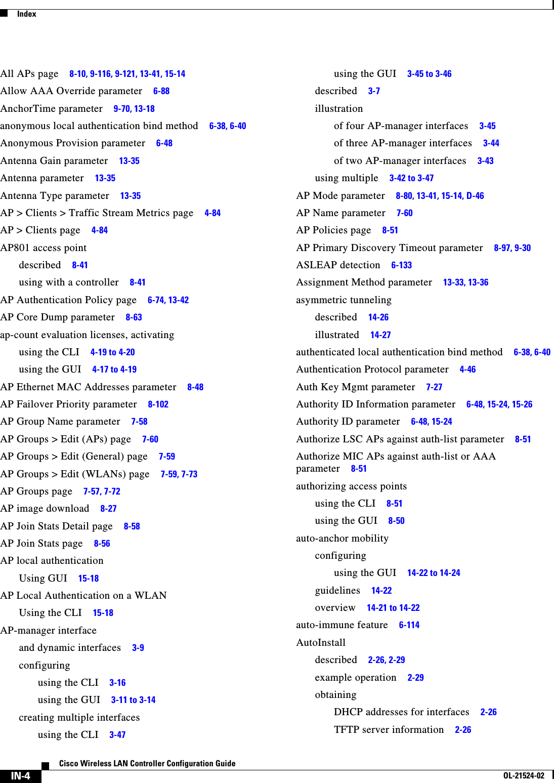  IndexIN-4Cisco Wireless LAN Controller Configuration GuideOL-21524-02All APs page     8-10, 9-116, 9-121, 13-41, 15-14Allow AAA Override parameter     6-88AnchorTime parameter     9-70, 13-18anonymous local authentication bind method     6-38, 6-40Anonymous Provision parameter     6-48Antenna Gain parameter     13-35Antenna parameter     13-35Antenna Type parameter     13-35AP &gt; Clients &gt; Traffic Stream Metrics page     4-84AP &gt; Clients page     4-84AP801 access pointdescribed     8-41using with a controller     8-41AP Authentication Policy page     6-74, 13-42AP Core Dump parameter     8-63ap-count evaluation licenses, activatingusing the CLI     4-19 to 4-20using the GUI     4-17 to 4-19AP Ethernet MAC Addresses parameter     8-48AP Failover Priority parameter     8-102AP Group Name parameter     7-58AP Groups &gt; Edit (APs) page     7-60AP Groups &gt; Edit (General) page     7-59AP Groups &gt; Edit (WLANs) page     7-59, 7-73AP Groups page     7-57, 7-72AP image download     8-27AP Join Stats Detail page     8-58AP Join Stats page     8-56AP local authenticationUsing GUI     15-18AP Local Authentication on a WLANUsing the CLI     15-18AP-manager interfaceand dynamic interfaces     3-9configuringusing the CLI     3-16using the GUI     3-11 to 3-14creating multiple interfacesusing the CLI     3-47using the GUI     3-45 to 3-46described     3-7illustrationof four AP-manager interfaces     3-45of three AP-manager interfaces     3-44of two AP-manager interfaces     3-43using multiple     3-42 to 3-47AP Mode parameter     8-80, 13-41, 15-14, D-46AP Name parameter     7-60AP Policies page     8-51AP Primary Discovery Timeout parameter     8-97, 9-30ASLEAP detection     6-133Assignment Method parameter     13-33, 13-36asymmetric tunnelingdescribed     14-26illustrated     14-27authenticated local authentication bind method     6-38, 6-40Authentication Protocol parameter     4-46Auth Key Mgmt parameter     7-27Authority ID Information parameter     6-48, 15-24, 15-26Authority ID parameter     6-48, 15-24Authorize LSC APs against auth-list parameter     8-51Authorize MIC APs against auth-list or AAA parameter     8-51authorizing access pointsusing the CLI     8-51using the GUI     8-50auto-anchor mobilityconfiguringusing the GUI     14-22 to 14-24guidelines     14-22overview     14-21 to 14-22auto-immune feature     6-114AutoInstalldescribed     2-26, 2-29example operation     2-29obtainingDHCP addresses for interfaces     2-26TFTP server information     2-26