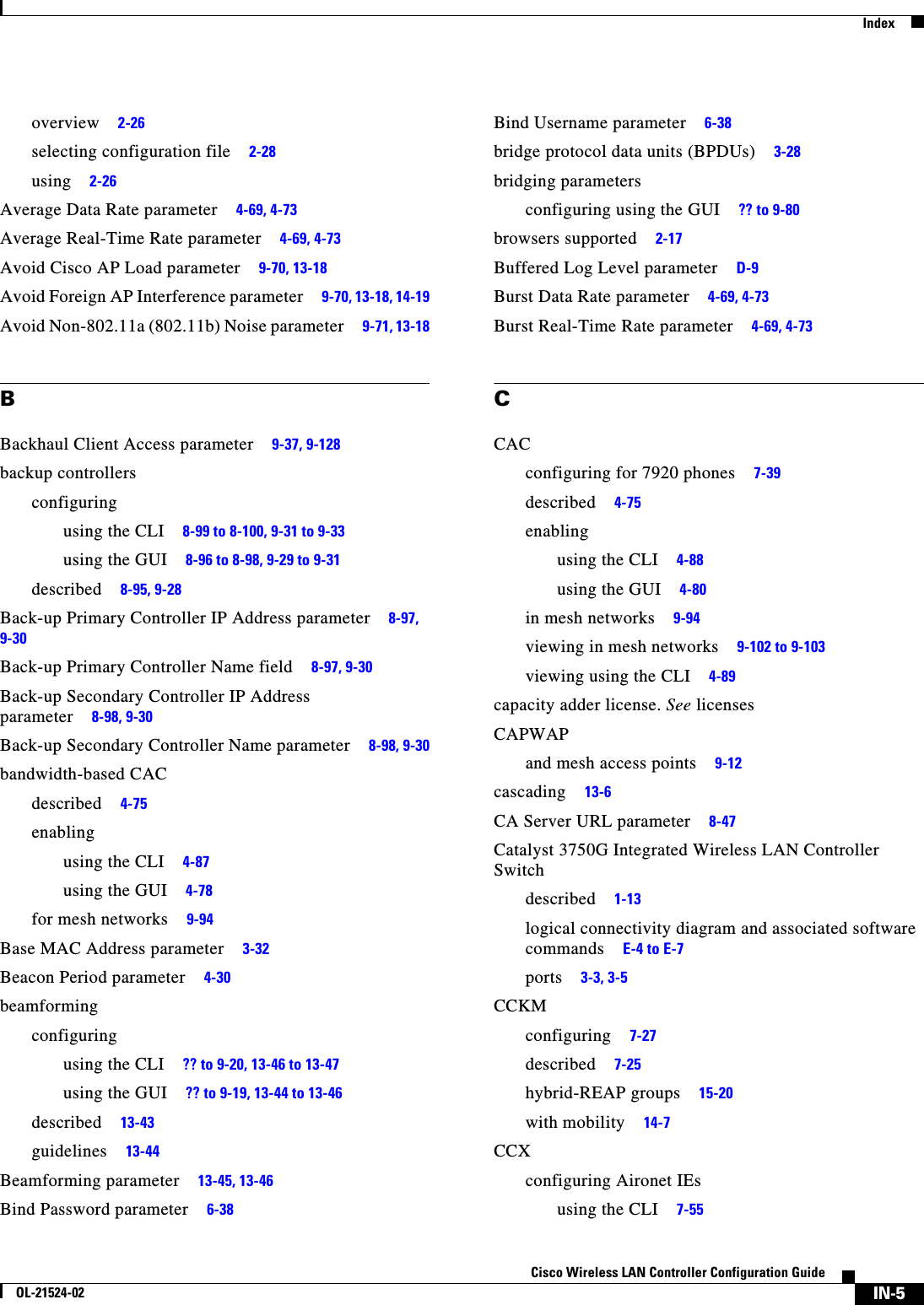  IndexIN-5Cisco Wireless LAN Controller Configuration GuideOL-21524-02overview     2-26selecting configuration file     2-28using     2-26Average Data Rate parameter     4-69, 4-73Average Real-Time Rate parameter     4-69, 4-73Avoid Cisco AP Load parameter     9-70, 13-18Avoid Foreign AP Interference parameter     9-70, 13-18, 14-19Avoid Non-802.11a (802.11b) Noise parameter     9-71, 13-18BBackhaul Client Access parameter     9-37, 9-128backup controllersconfiguringusing the CLI     8-99 to 8-100, 9-31 to 9-33using the GUI     8-96 to 8-98, 9-29 to 9-31described     8-95, 9-28Back-up Primary Controller IP Address parameter     8-97, 9-30Back-up Primary Controller Name field     8-97, 9-30Back-up Secondary Controller IP Address parameter     8-98, 9-30Back-up Secondary Controller Name parameter     8-98, 9-30bandwidth-based CACdescribed     4-75enablingusing the CLI     4-87using the GUI     4-78for mesh networks     9-94Base MAC Address parameter     3-32Beacon Period parameter     4-30beamformingconfiguringusing the CLI     ?? to 9-20, 13-46 to 13-47using the GUI     ?? to 9-19, 13-44 to 13-46described     13-43guidelines     13-44Beamforming parameter     13-45, 13-46Bind Password parameter     6-38Bind Username parameter     6-38bridge protocol data units (BPDUs)     3-28bridging parametersconfiguring using the GUI     ?? to 9-80browsers supported     2-17Buffered Log Level parameter     D-9Burst Data Rate parameter     4-69, 4-73Burst Real-Time Rate parameter     4-69, 4-73CCACconfiguring for 7920 phones     7-39described     4-75enablingusing the CLI     4-88using the GUI     4-80in mesh networks     9-94viewing in mesh networks     9-102 to 9-103viewing using the CLI     4-89capacity adder license. See licensesCAPWAPand mesh access points     9-12cascading     13-6CA Server URL parameter     8-47Catalyst 3750G Integrated Wireless LAN Controller Switchdescribed     1-13logical connectivity diagram and associated software commands     E-4 to E-7ports     3-3, 3-5CCKMconfiguring     7-27described     7-25hybrid-REAP groups     15-20with mobility     14-7CCXconfiguring Aironet IEsusing the CLI     7-55