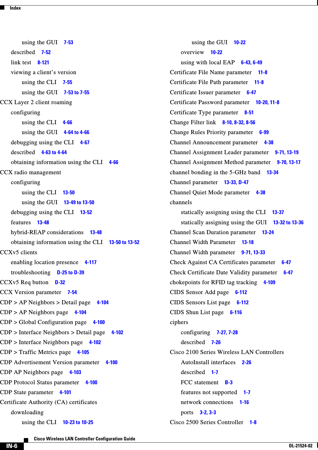  IndexIN-6Cisco Wireless LAN Controller Configuration GuideOL-21524-02using the GUI     7-53described     7-52link test     8-121viewing a client’s versionusing the CLI     7-55using the GUI     7-53 to 7-55CCX Layer 2 client roamingconfiguringusing the CLI     4-66using the GUI     4-64 to 4-66debugging using the CLI     4-67described     4-63 to 4-64obtaining information using the CLI     4-66CCX radio managementconfiguringusing the CLI     13-50using the GUI     13-49 to 13-50debugging using the CLI     13-52features     13-48hybrid-REAP considerations     13-48obtaining information using the CLI     13-50 to 13-52CCXv5 clientsenabling location presence     4-117troubleshooting     D-25 to D-39CCXv5 Req button     D-32CCX Version parameter     7-54CDP &gt; AP Neighbors &gt; Detail page     4-104CDP &gt; AP Neighbors page     4-104CDP &gt; Global Configuration page     4-100CDP &gt; Interface Neighbors &gt; Detail page     4-102CDP &gt; Interface Neighbors page     4-102CDP &gt; Traffic Metrics page     4-105CDP Advertisement Version parameter     4-100CDP AP Neighbors page     4-103CDP Protocol Status parameter     4-100CDP State parameter     4-101Certificate Authority (CA) certificatesdownloadingusing the CLI     10-23 to 10-25using the GUI     10-22overview     10-22using with local EAP     6-43, 6-49Certificate File Name parameter     11-8Certificate File Path parameter     11-8Certificate Issuer parameter     6-47Certificate Password parameter     10-20, 11-8Certificate Type parameter     8-51Change Filter link     8-10, 8-32, 8-56Change Rules Priority parameter     6-99Channel Announcement parameter     4-38Channel Assignment Leader parameter     9-71, 13-19Channel Assignment Method parameter     9-70, 13-17channel bonding in the 5-GHz band     13-34Channel parameter     13-33, D-47Channel Quiet Mode parameter     4-38channelsstatically assigning using the CLI     13-37statically assigning using the GUI     13-32 to 13-36Channel Scan Duration parameter     13-24Channel Width Parameter     13-18Channel Width parameter     9-71, 13-33Check Against CA Certificates parameter     6-47Check Certificate Date Validity parameter     6-47chokepoints for RFID tag tracking     4-109CIDS Sensor Add page     6-112CIDS Sensors List page     6-112CIDS Shun List page     6-116ciphersconfiguring     7-27, 7-28described     7-26Cisco 2100 Series Wireless LAN ControllersAutoInstall interfaces     2-26described     1-7FCC statement     B-3features not supported     1-7network connections     1-16ports     3-2, 3-3Cisco 2500 Series Controller     1-8