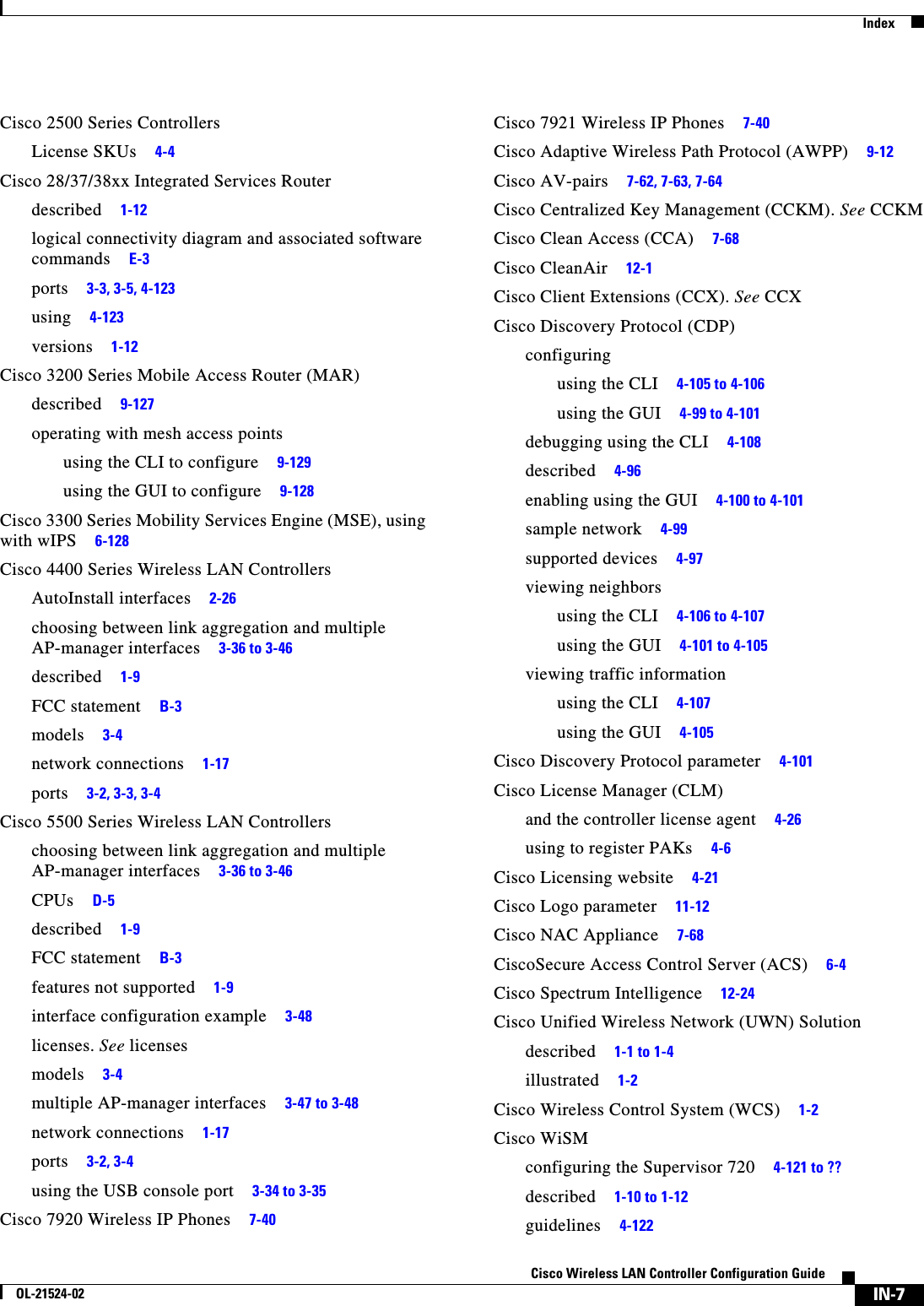  IndexIN-7Cisco Wireless LAN Controller Configuration GuideOL-21524-02Cisco 2500 Series ControllersLicense SKUs     4-4Cisco 28/37/38xx Integrated Services Routerdescribed     1-12logical connectivity diagram and associated software commands     E-3ports     3-3, 3-5, 4-123using     4-123versions     1-12Cisco 3200 Series Mobile Access Router (MAR)described     9-127operating with mesh access pointsusing the CLI to configure     9-129using the GUI to configure     9-128Cisco 3300 Series Mobility Services Engine (MSE), using with wIPS     6-128Cisco 4400 Series Wireless LAN ControllersAutoInstall interfaces     2-26choosing between link aggregation and multiple AP-manager interfaces     3-36 to 3-46described     1-9FCC statement     B-3models     3-4network connections     1-17ports     3-2, 3-3, 3-4Cisco 5500 Series Wireless LAN Controllerschoosing between link aggregation and multiple AP-manager interfaces     3-36 to 3-46CPUs     D-5described     1-9FCC statement     B-3features not supported     1-9interface configuration example     3-48licenses. See licensesmodels     3-4multiple AP-manager interfaces     3-47 to 3-48network connections     1-17ports     3-2, 3-4using the USB console port     3-34 to 3-35Cisco 7920 Wireless IP Phones     7-40Cisco 7921 Wireless IP Phones     7-40Cisco Adaptive Wireless Path Protocol (AWPP)     9-12Cisco AV-pairs     7-62, 7-63, 7-64Cisco Centralized Key Management (CCKM). See CCKMCisco Clean Access (CCA)     7-68Cisco CleanAir     12-1Cisco Client Extensions (CCX). See CCXCisco Discovery Protocol (CDP)configuringusing the CLI     4-105 to 4-106using the GUI     4-99 to 4-101debugging using the CLI     4-108described     4-96enabling using the GUI     4-100 to 4-101sample network     4-99supported devices     4-97viewing neighborsusing the CLI     4-106 to 4-107using the GUI     4-101 to 4-105viewing traffic informationusing the CLI     4-107using the GUI     4-105Cisco Discovery Protocol parameter     4-101Cisco License Manager (CLM)and the controller license agent     4-26using to register PAKs     4-6Cisco Licensing website     4-21Cisco Logo parameter     11-12Cisco NAC Appliance     7-68CiscoSecure Access Control Server (ACS)     6-4Cisco Spectrum Intelligence     12-24Cisco Unified Wireless Network (UWN) Solutiondescribed     1-1 to 1-4illustrated     1-2Cisco Wireless Control System (WCS)     1-2Cisco WiSMconfiguring the Supervisor 720     4-121 to ??described     1-10 to 1-12guidelines     4-122