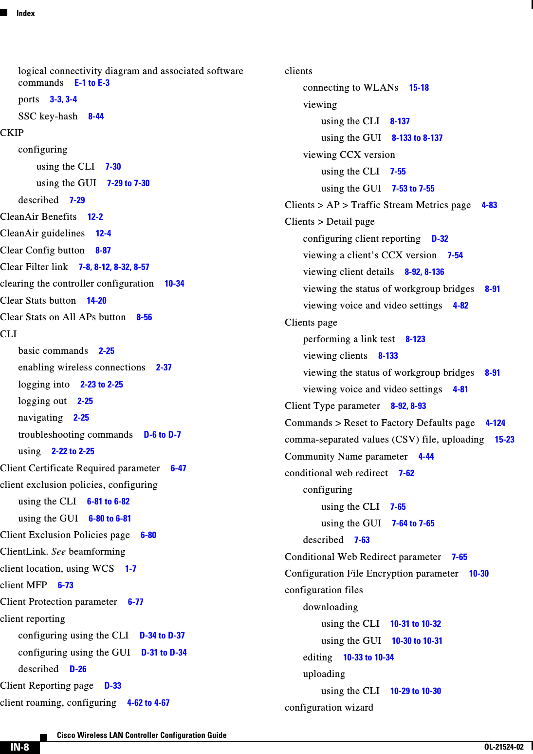  IndexIN-8Cisco Wireless LAN Controller Configuration GuideOL-21524-02logical connectivity diagram and associated software commands     E-1 to E-3ports     3-3, 3-4SSC key-hash     8-44CKIPconfiguringusing the CLI     7-30using the GUI     7-29 to 7-30described     7-29CleanAir Benefits     12-2CleanAir guidelines     12-4Clear Config button     8-87Clear Filter link     7-8, 8-12, 8-32, 8-57clearing the controller configuration     10-34Clear Stats button     14-20Clear Stats on All APs button     8-56CLIbasic commands     2-25enabling wireless connections     2-37logging into     2-23 to 2-25logging out     2-25navigating     2-25troubleshooting commands     D-6 to D-7using     2-22 to 2-25Client Certificate Required parameter     6-47client exclusion policies, configuringusing the CLI     6-81 to 6-82using the GUI     6-80 to 6-81Client Exclusion Policies page     6-80ClientLink. See beamformingclient location, using WCS     1-7client MFP     6-73Client Protection parameter     6-77client reportingconfiguring using the CLI     D-34 to D-37configuring using the GUI     D-31 to D-34described     D-26Client Reporting page     D-33client roaming, configuring     4-62 to 4-67clientsconnecting to WLANs     15-18viewingusing the CLI     8-137using the GUI     8-133 to 8-137viewing CCX versionusing the CLI     7-55using the GUI     7-53 to 7-55Clients &gt; AP &gt; Traffic Stream Metrics page     4-83Clients &gt; Detail pageconfiguring client reporting     D-32viewing a client’s CCX version     7-54viewing client details     8-92, 8-136viewing the status of workgroup bridges     8-91viewing voice and video settings     4-82Clients pageperforming a link test     8-123viewing clients     8-133viewing the status of workgroup bridges     8-91viewing voice and video settings     4-81Client Type parameter     8-92, 8-93Commands &gt; Reset to Factory Defaults page     4-124comma-separated values (CSV) file, uploading     15-23Community Name parameter     4-44conditional web redirect     7-62configuringusing the CLI     7-65using the GUI     7-64 to 7-65described     7-63Conditional Web Redirect parameter     7-65Configuration File Encryption parameter     10-30configuration filesdownloadingusing the CLI     10-31 to 10-32using the GUI     10-30 to 10-31editing     10-33 to 10-34uploadingusing the CLI     10-29 to 10-30configuration wizard