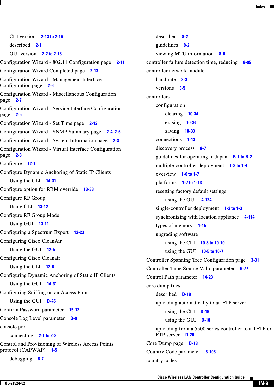  IndexIN-9Cisco Wireless LAN Controller Configuration GuideOL-21524-02CLI version     2-13 to 2-16described     2-1GUI version     2-2 to 2-13Configuration Wizard - 802.11 Configuration page     2-11Configuration Wizard Completed page     2-13Configuration Wizard - Management Interface Configuration page     2-6Configuration Wizard - Miscellaneous Configuration page     2-7Configuration Wizard - Service Interface Configuration page     2-5Configuration Wizard - Set Time page     2-12Configuration Wizard - SNMP Summary page     2-4, 2-6Configuration Wizard - System Information page     2-3Configuration Wizard - Virtual Interface Configuration page     2-8Configure     12-1Configure Dynamic Anchoring of Static IP ClientsUsing the CLI     14-31Configure option for RRM override     13-33Configure RF GroupUsing CLI     13-12Configure RF Group ModeUsing GUI     13-11Configuring a Spectrum Expert     12-23Configuring Cisco CleanAirUsing the GUI     12-5Configuring Cisco CleanairUsing the CLI     12-8Configuring Dynamic Anchoring of Static IP ClientsUsing the GUI     14-31Configuring Sniffing on an Access PointUsing the GUI     D-45Confirm Password parameter     15-12Console Log Level parameter     D-9console portconnecting     2-1 to 2-2Control and Provisioning of Wireless Access Points protocol (CAPWAP)     1-5debugging     8-7described     8-2guidelines     8-2viewing MTU information     8-6controller failure detection time, reducing     8-95controller network modulebaud rate     3-3versions     3-5controllersconfigurationclearing     10-34erasing     10-34saving     10-33connections     1-13discovery process     8-7guidelines for operating in Japan     B-1 to B-2multiple-controller deployment     1-3 to 1-4overview     1-6 to 1-7platforms     1-7 to 1-13resetting factory default settingsusing the GUI     4-124single-controller deployment     1-2 to 1-3synchronizing with location appliance     4-114types of memory     1-15upgrading softwareusing the CLI     10-8 to 10-10using the GUI     10-5 to 10-7Controller Spanning Tree Configuration page     3-31Controller Time Source Valid parameter     6-77Control Path parameter     14-23core dump filesdescribed     D-18uploading automatically to an FTP serverusing the CLI     D-19using the GUI     D-18uploading from a 5500 series controller to a TFTP or FTP server     D-20Core Dump page     D-18Country Code parameter     8-108country codes