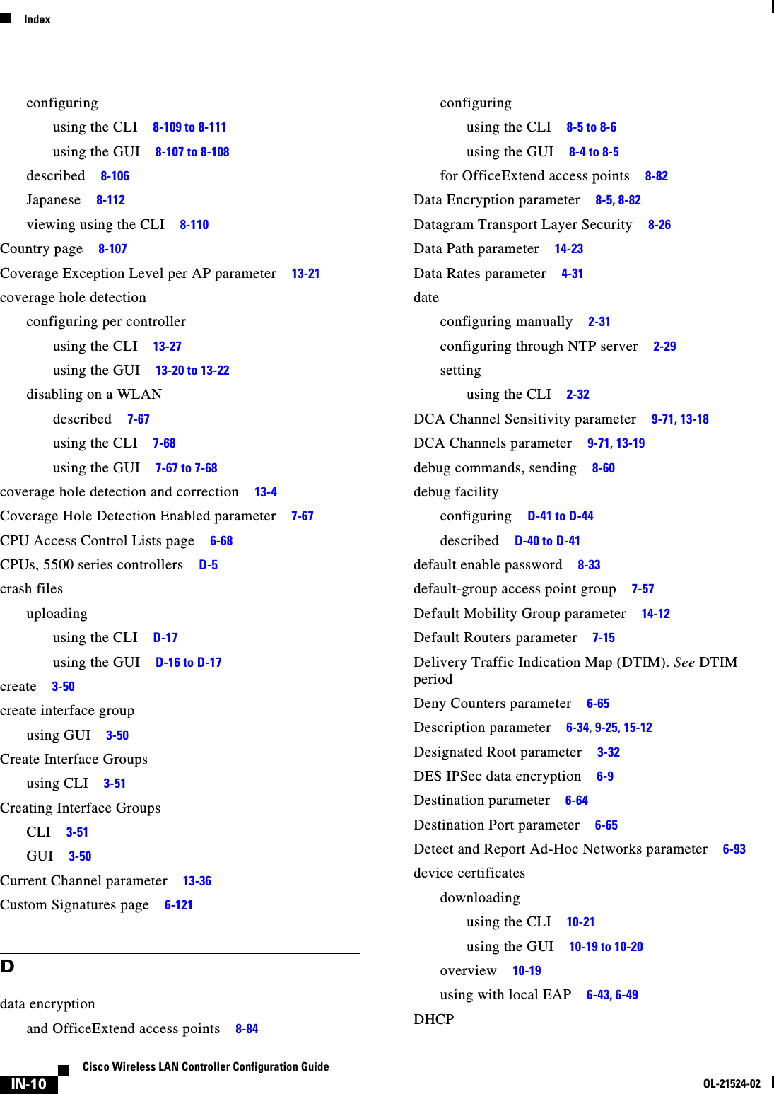  IndexIN-10Cisco Wireless LAN Controller Configuration GuideOL-21524-02configuringusing the CLI     8-109 to 8-111using the GUI     8-107 to 8-108described     8-106Japanese     8-112viewing using the CLI     8-110Country page     8-107Coverage Exception Level per AP parameter     13-21coverage hole detectionconfiguring per controllerusing the CLI     13-27using the GUI     13-20 to 13-22disabling on a WLANdescribed     7-67using the CLI     7-68using the GUI     7-67 to 7-68coverage hole detection and correction     13-4Coverage Hole Detection Enabled parameter     7-67CPU Access Control Lists page     6-68CPUs, 5500 series controllers     D-5crash filesuploadingusing the CLI     D-17using the GUI     D-16 to D-17create     3-50create interface groupusing GUI     3-50Create Interface Groupsusing CLI     3-51Creating Interface GroupsCLI     3-51GUI     3-50Current Channel parameter     13-36Custom Signatures page     6-121Ddata encryptionand OfficeExtend access points     8-84configuringusing the CLI     8-5 to 8-6using the GUI     8-4 to 8-5for OfficeExtend access points     8-82Data Encryption parameter     8-5, 8-82Datagram Transport Layer Security     8-26Data Path parameter     14-23Data Rates parameter     4-31dateconfiguring manually     2-31configuring through NTP server     2-29settingusing the CLI     2-32DCA Channel Sensitivity parameter     9-71, 13-18DCA Channels parameter     9-71, 13-19debug commands, sending     8-60debug facilityconfiguring     D-41 to D-44described     D-40 to D-41default enable password     8-33default-group access point group     7-57Default Mobility Group parameter     14-12Default Routers parameter     7-15Delivery Traffic Indication Map (DTIM). See DTIM periodDeny Counters parameter     6-65Description parameter     6-34, 9-25, 15-12Designated Root parameter     3-32DES IPSec data encryption     6-9Destination parameter     6-64Destination Port parameter     6-65Detect and Report Ad-Hoc Networks parameter     6-93device certificatesdownloadingusing the CLI     10-21using the GUI     10-19 to 10-20overview     10-19using with local EAP     6-43, 6-49DHCP