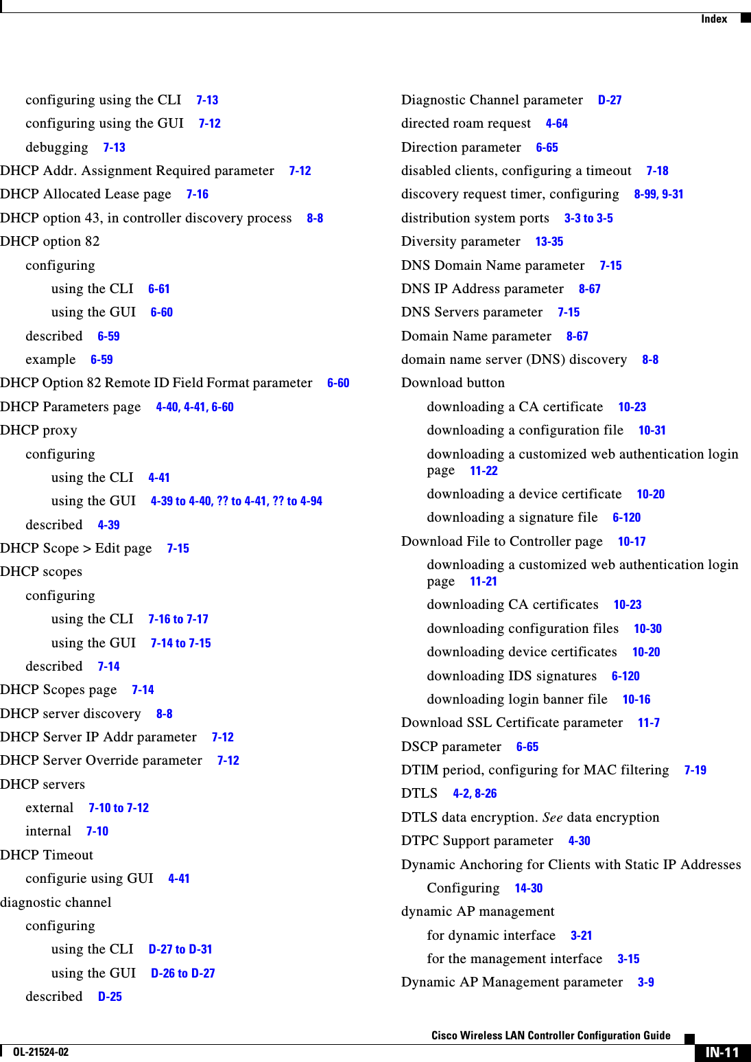  IndexIN-11Cisco Wireless LAN Controller Configuration GuideOL-21524-02configuring using the CLI     7-13configuring using the GUI     7-12debugging     7-13DHCP Addr. Assignment Required parameter     7-12DHCP Allocated Lease page     7-16DHCP option 43, in controller discovery process     8-8DHCP option 82configuringusing the CLI     6-61using the GUI     6-60described     6-59example     6-59DHCP Option 82 Remote ID Field Format parameter     6-60DHCP Parameters page     4-40, 4-41, 6-60DHCP proxyconfiguringusing the CLI     4-41using the GUI     4-39 to 4-40, ?? to 4-41, ?? to 4-94described     4-39DHCP Scope &gt; Edit page     7-15DHCP scopesconfiguringusing the CLI     7-16 to 7-17using the GUI     7-14 to 7-15described     7-14DHCP Scopes page     7-14DHCP server discovery     8-8DHCP Server IP Addr parameter     7-12DHCP Server Override parameter     7-12DHCP serversexternal     7-10 to 7-12internal     7-10DHCP Timeoutconfigurie using GUI     4-41diagnostic channelconfiguringusing the CLI     D-27 to D-31using the GUI     D-26 to D-27described     D-25Diagnostic Channel parameter     D-27directed roam request     4-64Direction parameter     6-65disabled clients, configuring a timeout     7-18discovery request timer, configuring     8-99, 9-31distribution system ports     3-3 to 3-5Diversity parameter     13-35DNS Domain Name parameter     7-15DNS IP Address parameter     8-67DNS Servers parameter     7-15Domain Name parameter     8-67domain name server (DNS) discovery     8-8Download buttondownloading a CA certificate     10-23downloading a configuration file     10-31downloading a customized web authentication login page     11-22downloading a device certificate     10-20downloading a signature file     6-120Download File to Controller page     10-17downloading a customized web authentication login page     11-21downloading CA certificates     10-23downloading configuration files     10-30downloading device certificates     10-20downloading IDS signatures     6-120downloading login banner file     10-16Download SSL Certificate parameter     11-7DSCP parameter     6-65DTIM period, configuring for MAC filtering     7-19DTLS     4-2, 8-26DTLS data encryption. See data encryptionDTPC Support parameter     4-30Dynamic Anchoring for Clients with Static IP AddressesConfiguring     14-30dynamic AP managementfor dynamic interface     3-21for the management interface     3-15Dynamic AP Management parameter     3-9