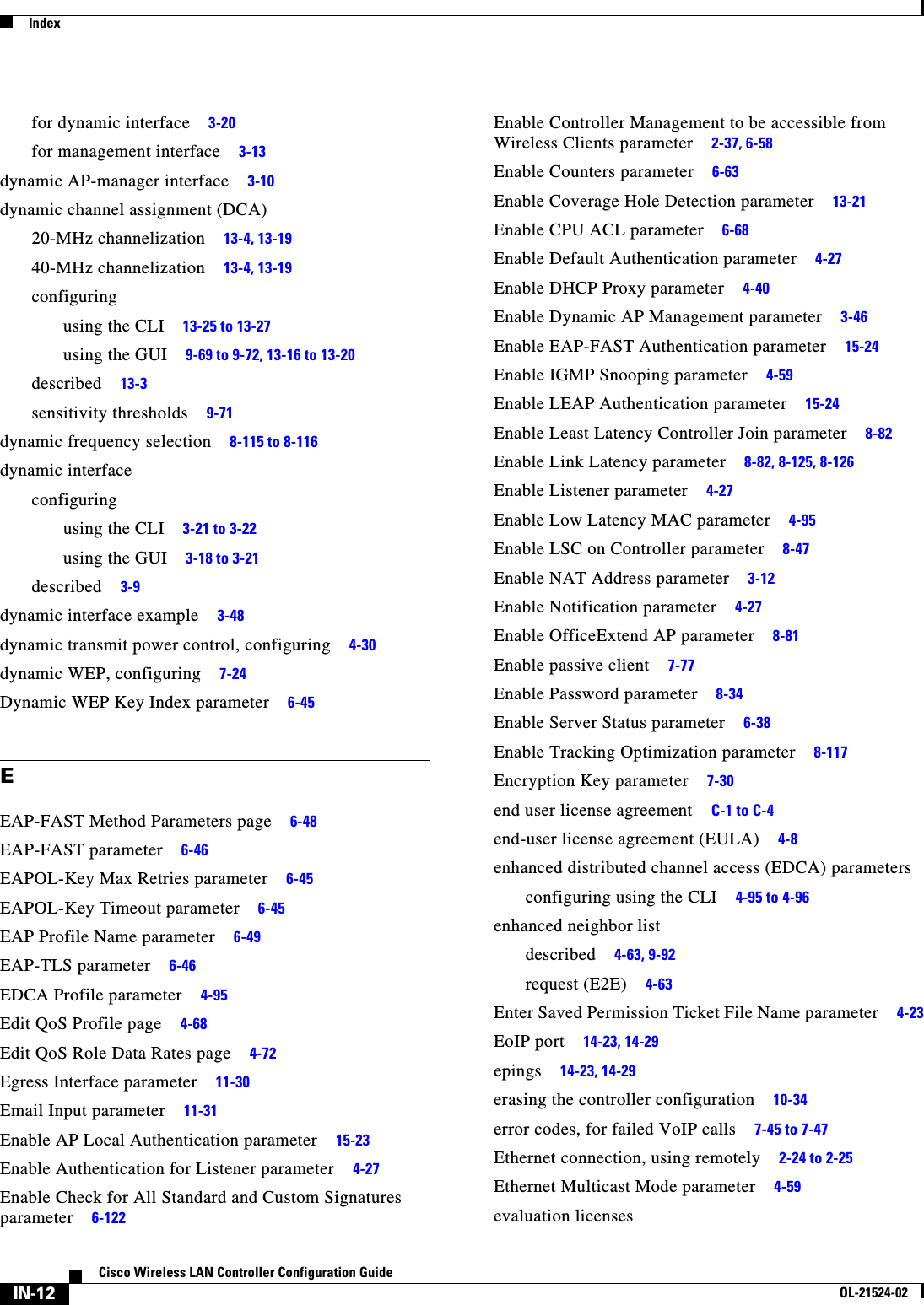  IndexIN-12Cisco Wireless LAN Controller Configuration GuideOL-21524-02for dynamic interface     3-20for management interface     3-13dynamic AP-manager interface     3-10dynamic channel assignment (DCA)20-MHz channelization     13-4, 13-1940-MHz channelization     13-4, 13-19configuringusing the CLI     13-25 to 13-27using the GUI     9-69 to 9-72, 13-16 to 13-20described     13-3sensitivity thresholds     9-71dynamic frequency selection     8-115 to 8-116dynamic interfaceconfiguringusing the CLI     3-21 to 3-22using the GUI     3-18 to 3-21described     3-9dynamic interface example     3-48dynamic transmit power control, configuring     4-30dynamic WEP, configuring     7-24Dynamic WEP Key Index parameter     6-45EEAP-FAST Method Parameters page     6-48EAP-FAST parameter     6-46EAPOL-Key Max Retries parameter     6-45EAPOL-Key Timeout parameter     6-45EAP Profile Name parameter     6-49EAP-TLS parameter     6-46EDCA Profile parameter     4-95Edit QoS Profile page     4-68Edit QoS Role Data Rates page     4-72Egress Interface parameter     11-30Email Input parameter     11-31Enable AP Local Authentication parameter     15-23Enable Authentication for Listener parameter     4-27Enable Check for All Standard and Custom Signatures parameter     6-122Enable Controller Management to be accessible from Wireless Clients parameter     2-37, 6-58Enable Counters parameter     6-63Enable Coverage Hole Detection parameter     13-21Enable CPU ACL parameter     6-68Enable Default Authentication parameter     4-27Enable DHCP Proxy parameter     4-40Enable Dynamic AP Management parameter     3-46Enable EAP-FAST Authentication parameter     15-24Enable IGMP Snooping parameter     4-59Enable LEAP Authentication parameter     15-24Enable Least Latency Controller Join parameter     8-82Enable Link Latency parameter     8-82, 8-125, 8-126Enable Listener parameter     4-27Enable Low Latency MAC parameter     4-95Enable LSC on Controller parameter     8-47Enable NAT Address parameter     3-12Enable Notification parameter     4-27Enable OfficeExtend AP parameter     8-81Enable passive client     7-77Enable Password parameter     8-34Enable Server Status parameter     6-38Enable Tracking Optimization parameter     8-117Encryption Key parameter     7-30end user license agreement     C-1 to C-4end-user license agreement (EULA)     4-8enhanced distributed channel access (EDCA) parametersconfiguring using the CLI     4-95 to 4-96enhanced neighbor listdescribed     4-63, 9-92request (E2E)     4-63Enter Saved Permission Ticket File Name parameter     4-23EoIP port     14-23, 14-29epings     14-23, 14-29erasing the controller configuration     10-34error codes, for failed VoIP calls     7-45 to 7-47Ethernet connection, using remotely     2-24 to 2-25Ethernet Multicast Mode parameter     4-59evaluation licenses