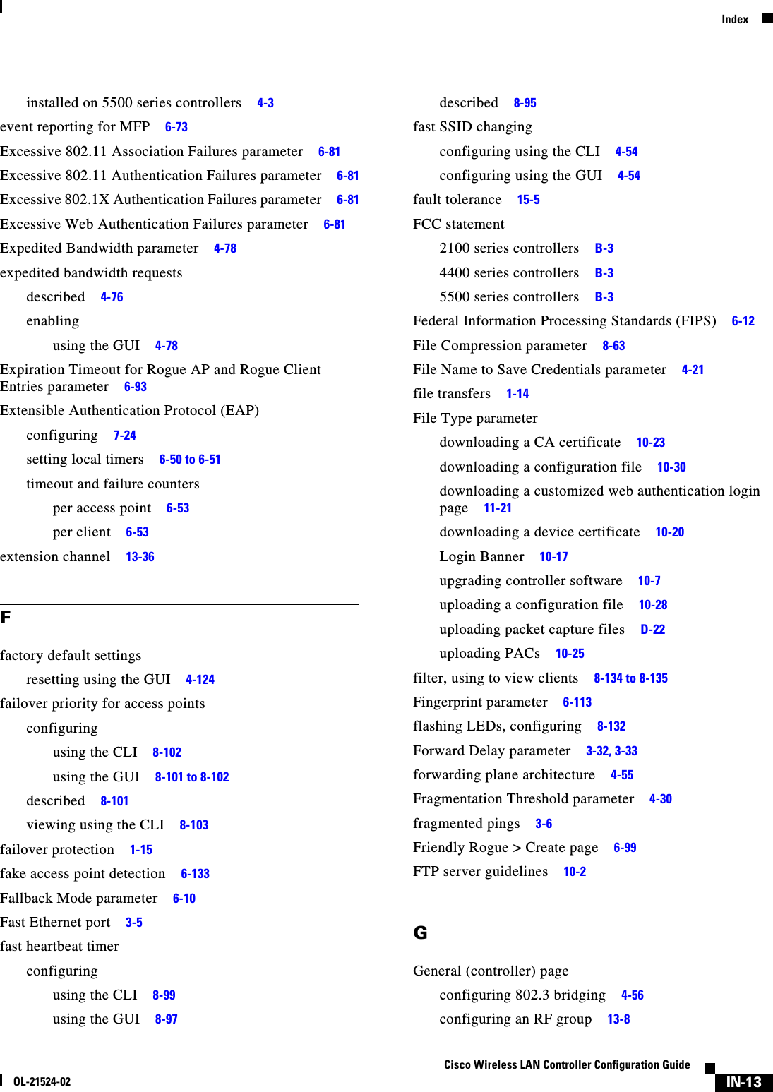  IndexIN-13Cisco Wireless LAN Controller Configuration GuideOL-21524-02installed on 5500 series controllers     4-3event reporting for MFP     6-73Excessive 802.11 Association Failures parameter     6-81Excessive 802.11 Authentication Failures parameter     6-81Excessive 802.1X Authentication Failures parameter     6-81Excessive Web Authentication Failures parameter     6-81Expedited Bandwidth parameter     4-78expedited bandwidth requestsdescribed     4-76enablingusing the GUI     4-78Expiration Timeout for Rogue AP and Rogue Client Entries parameter     6-93Extensible Authentication Protocol (EAP)configuring     7-24setting local timers     6-50 to 6-51timeout and failure countersper access point     6-53per client     6-53extension channel     13-36Ffactory default settingsresetting using the GUI     4-124failover priority for access pointsconfiguringusing the CLI     8-102using the GUI     8-101 to 8-102described     8-101viewing using the CLI     8-103failover protection     1-15fake access point detection     6-133Fallback Mode parameter     6-10Fast Ethernet port     3-5fast heartbeat timerconfiguringusing the CLI     8-99using the GUI     8-97described     8-95fast SSID changingconfiguring using the CLI     4-54configuring using the GUI     4-54fault tolerance     15-5FCC statement2100 series controllers     B-34400 series controllers     B-35500 series controllers     B-3Federal Information Processing Standards (FIPS)     6-12File Compression parameter     8-63File Name to Save Credentials parameter     4-21file transfers     1-14File Type parameterdownloading a CA certificate     10-23downloading a configuration file     10-30downloading a customized web authentication login page     11-21downloading a device certificate     10-20Login Banner     10-17upgrading controller software     10-7uploading a configuration file     10-28uploading packet capture files     D-22uploading PACs     10-25filter, using to view clients     8-134 to 8-135Fingerprint parameter     6-113flashing LEDs, configuring     8-132Forward Delay parameter     3-32, 3-33forwarding plane architecture     4-55Fragmentation Threshold parameter     4-30fragmented pings     3-6Friendly Rogue &gt; Create page     6-99FTP server guidelines     10-2GGeneral (controller) pageconfiguring 802.3 bridging     4-56configuring an RF group     13-8