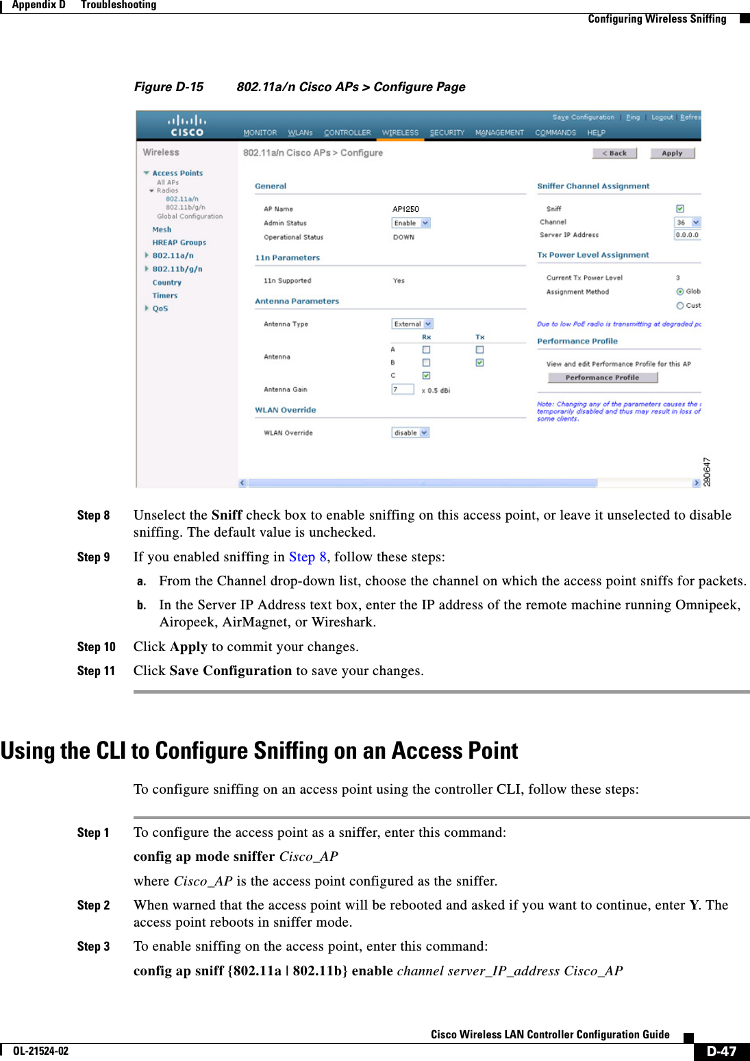  D-47Cisco Wireless LAN Controller Configuration GuideOL-21524-02Appendix D      Troubleshooting  Configuring Wireless SniffingFigure D-15 802.11a/n Cisco APs &gt; Configure PageStep 8 Unselect the Sniff check box to enable sniffing on this access point, or leave it unselected to disable sniffing. The default value is unchecked.Step 9 If you enabled sniffing in Step 8, follow these steps: a. From the Channel drop-down list, choose the channel on which the access point sniffs for packets.b. In the Server IP Address text box, enter the IP address of the remote machine running Omnipeek, Airopeek, AirMagnet, or Wireshark.Step 10 Click Apply to commit your changes. Step 11 Click Save Configuration to save your changes.Using the CLI to Configure Sniffing on an Access PointTo configure sniffing on an access point using the controller CLI, follow these steps:Step 1 To configure the access point as a sniffer, enter this command:config ap mode sniffer Cisco_APwhere Cisco_AP is the access point configured as the sniffer.Step 2 When warned that the access point will be rebooted and asked if you want to continue, enter Y. The access point reboots in sniffer mode.Step 3 To enable sniffing on the access point, enter this command:config ap sniff {802.11a | 802.11b} enable channel server_IP_address Cisco_AP