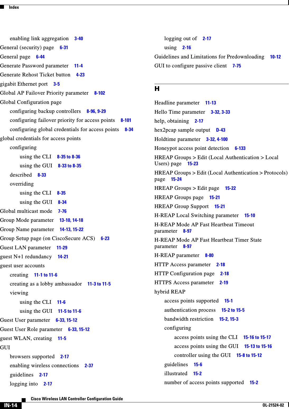  IndexIN-14Cisco Wireless LAN Controller Configuration GuideOL-21524-02enabling link aggregation     3-40General (security) page     6-31General page     6-44Generate Password parameter     11-4Generate Rehost Ticket button     4-23gigabit Ethernet port     3-5Global AP Failover Priority parameter     8-102Global Configuration pageconfiguring backup controllers     8-96, 9-29configuring failover priority for access points     8-101configuring global credentials for access points     8-34global credentials for access pointsconfiguringusing the CLI     8-35 to 8-36using the GUI     8-33 to 8-35described     8-33overridingusing the CLI     8-35using the GUI     8-34Global multicast mode     7-76Group Mode parameter     13-10, 14-18Group Name parameter     14-13, 15-22Group Setup page (on CiscoSecure ACS)     6-23Guest LAN parameter     11-29guest N+1 redundancy     14-21guest user accountscreating     11-1 to 11-6creating as a lobby ambassador     11-3 to 11-5viewingusing the CLI     11-6using the GUI     11-5 to 11-6Guest User parameter     6-33, 15-12Guest User Role parameter     6-33, 15-12guest WLAN, creating     11-5GUIbrowsers supported     2-17enabling wireless connections     2-37guidelines     2-17logging into     2-17logging out of     2-17using     2-16Guidelines and Limitations for Predownloading     10-12GUI to configure passive client     7-75HHeadline parameter     11-13Hello Time parameter     3-32, 3-33help, obtaining     2-17hex2pcap sample output     D-43Holdtime parameter     3-32, 4-100Honeypot access point detection     6-133HREAP Groups &gt; Edit (Local Authentication &gt; Local Users) page     15-23HREAP Groups &gt; Edit (Local Authentication &gt; Protocols) page     15-24HREAP Groups &gt; Edit page     15-22HREAP Groups page     15-21HREAP Group Support     15-21H-REAP Local Switching parameter     15-10H-REAP Mode AP Fast Heartbeat Timeout parameter     8-97H-REAP Mode AP Fast Heartbeat Timer State parameter     8-97H-REAP parameter     8-80HTTP Access parameter     2-18HTTP Configuration page     2-18HTTPS Access parameter     2-19hybrid REAPaccess points supported     15-1authentication process     15-2 to 15-5bandwidth restriction     15-2, 15-3configuringaccess points using the CLI     15-16 to 15-17access points using the GUI     15-13 to 15-16controller using the GUI     15-8 to 15-12guidelines     15-6illustrated     15-2number of access points supported     15-2