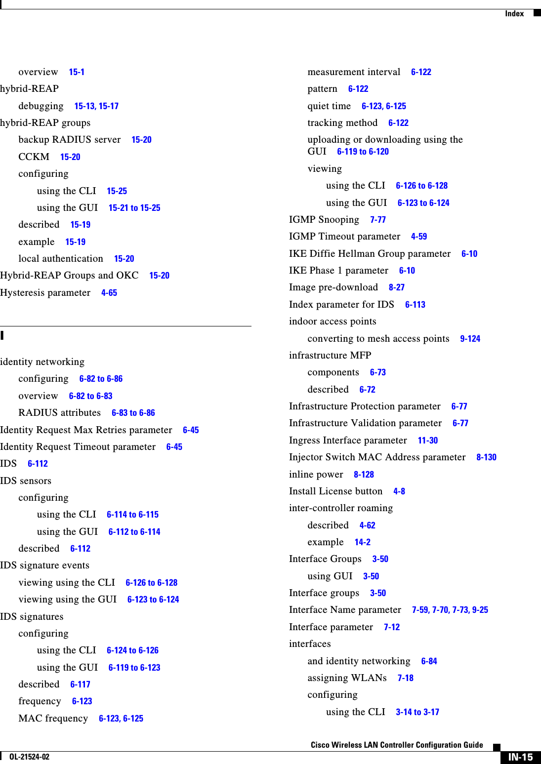  IndexIN-15Cisco Wireless LAN Controller Configuration GuideOL-21524-02overview     15-1hybrid-REAPdebugging     15-13, 15-17hybrid-REAP groupsbackup RADIUS server     15-20CCKM     15-20configuringusing the CLI     15-25using the GUI     15-21 to 15-25described     15-19example     15-19local authentication     15-20Hybrid-REAP Groups and OKC     15-20Hysteresis parameter     4-65Iidentity networkingconfiguring     6-82 to 6-86overview     6-82 to 6-83RADIUS attributes     6-83 to 6-86Identity Request Max Retries parameter     6-45Identity Request Timeout parameter     6-45IDS     6-112IDS sensorsconfiguringusing the CLI     6-114 to 6-115using the GUI     6-112 to 6-114described     6-112IDS signature eventsviewing using the CLI     6-126 to 6-128viewing using the GUI     6-123 to 6-124IDS signaturesconfiguringusing the CLI     6-124 to 6-126using the GUI     6-119 to 6-123described     6-117frequency     6-123MAC frequency     6-123, 6-125measurement interval     6-122pattern     6-122quiet time     6-123, 6-125tracking method     6-122uploading or downloading using the GUI     6-119 to 6-120viewingusing the CLI     6-126 to 6-128using the GUI     6-123 to 6-124IGMP Snooping     7-77IGMP Timeout parameter     4-59IKE Diffie Hellman Group parameter     6-10IKE Phase 1 parameter     6-10Image pre-download     8-27Index parameter for IDS     6-113indoor access pointsconverting to mesh access points     9-124infrastructure MFPcomponents     6-73described     6-72Infrastructure Protection parameter     6-77Infrastructure Validation parameter     6-77Ingress Interface parameter     11-30Injector Switch MAC Address parameter     8-130inline power     8-128Install License button     4-8inter-controller roamingdescribed     4-62example     14-2Interface Groups     3-50using GUI     3-50Interface groups     3-50Interface Name parameter     7-59, 7-70, 7-73, 9-25Interface parameter     7-12interfacesand identity networking     6-84assigning WLANs     7-18configuringusing the CLI     3-14 to 3-17