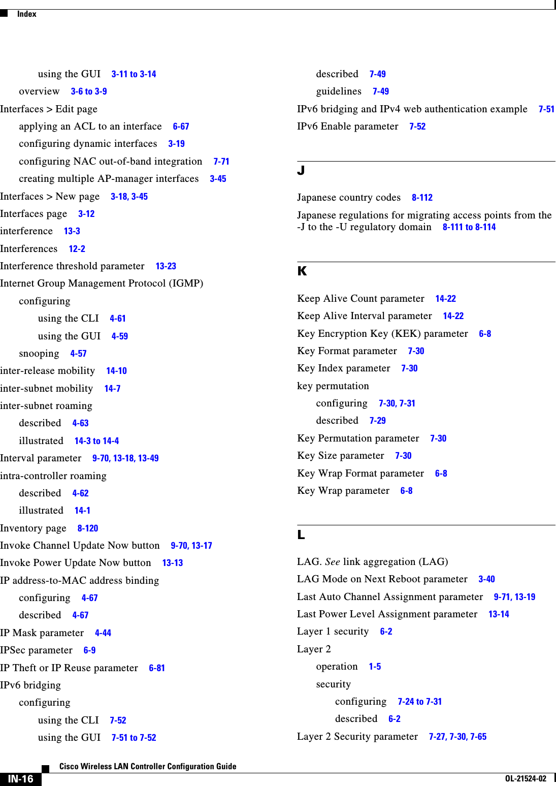  IndexIN-16Cisco Wireless LAN Controller Configuration GuideOL-21524-02using the GUI     3-11 to 3-14overview     3-6 to 3-9Interfaces &gt; Edit pageapplying an ACL to an interface     6-67configuring dynamic interfaces     3-19configuring NAC out-of-band integration     7-71creating multiple AP-manager interfaces     3-45Interfaces &gt; New page     3-18, 3-45Interfaces page     3-12interference     13-3Interferences     12-2Interference threshold parameter     13-23Internet Group Management Protocol (IGMP)configuringusing the CLI     4-61using the GUI     4-59snooping     4-57inter-release mobility     14-10inter-subnet mobility     14-7inter-subnet roamingdescribed     4-63illustrated     14-3 to 14-4Interval parameter     9-70, 13-18, 13-49intra-controller roamingdescribed     4-62illustrated     14-1Inventory page     8-120Invoke Channel Update Now button     9-70, 13-17Invoke Power Update Now button     13-13IP address-to-MAC address bindingconfiguring     4-67described     4-67IP Mask parameter     4-44IPSec parameter     6-9IP Theft or IP Reuse parameter     6-81IPv6 bridgingconfiguringusing the CLI     7-52using the GUI     7-51 to 7-52described     7-49guidelines     7-49IPv6 bridging and IPv4 web authentication example     7-51IPv6 Enable parameter     7-52JJapanese country codes     8-112Japanese regulations for migrating access points from the -J to the -U regulatory domain     8-111 to 8-114KKeep Alive Count parameter     14-22Keep Alive Interval parameter     14-22Key Encryption Key (KEK) parameter     6-8Key Format parameter     7-30Key Index parameter     7-30key permutationconfiguring     7-30, 7-31described     7-29Key Permutation parameter     7-30Key Size parameter     7-30Key Wrap Format parameter     6-8Key Wrap parameter     6-8LLAG. See link aggregation (LAG)LAG Mode on Next Reboot parameter     3-40Last Auto Channel Assignment parameter     9-71, 13-19Last Power Level Assignment parameter     13-14Layer 1 security     6-2Layer 2operation     1-5securityconfiguring     7-24 to 7-31described     6-2Layer 2 Security parameter     7-27, 7-30, 7-65