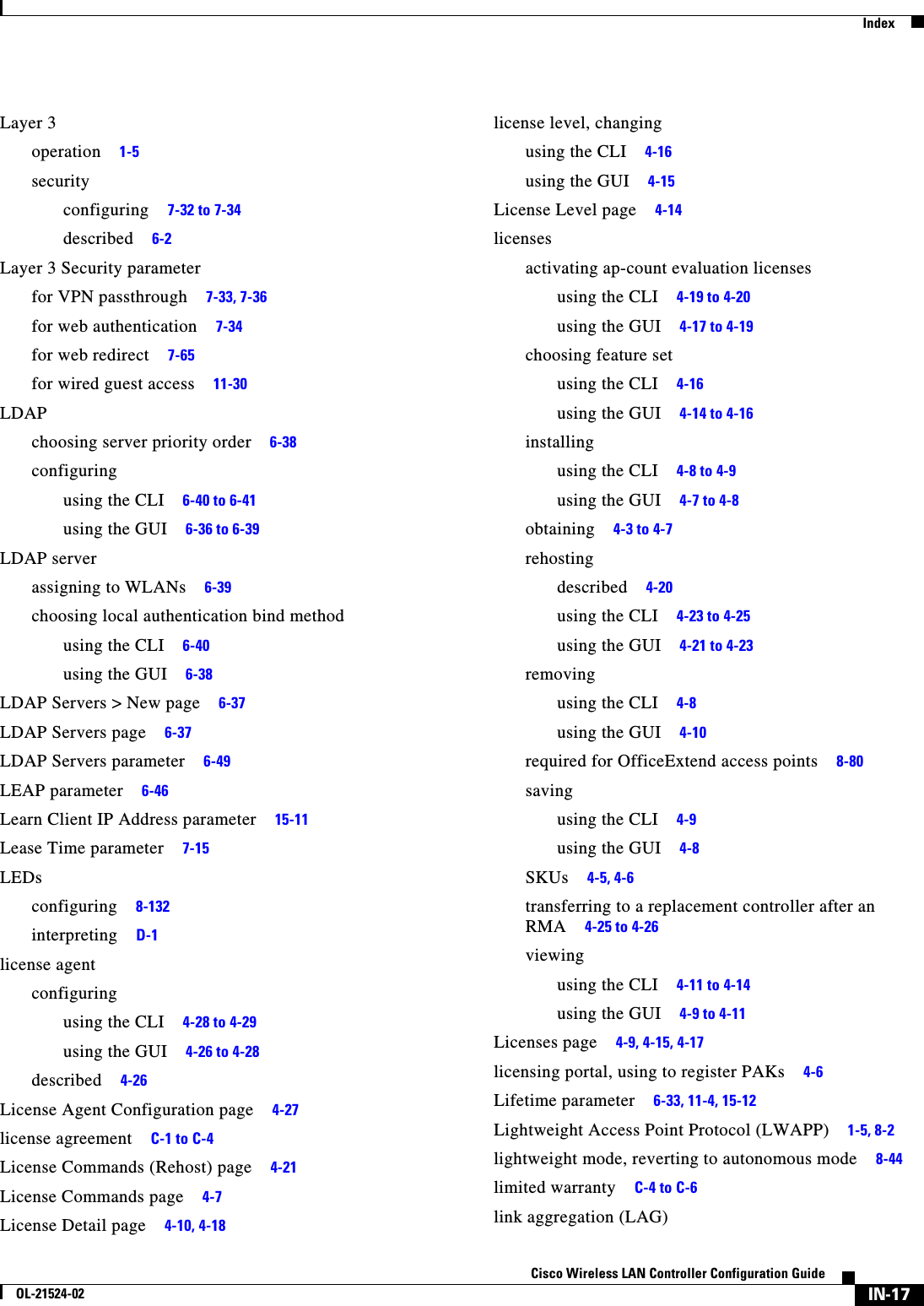  IndexIN-17Cisco Wireless LAN Controller Configuration GuideOL-21524-02Layer 3operation     1-5securityconfiguring     7-32 to 7-34described     6-2Layer 3 Security parameterfor VPN passthrough     7-33, 7-36for web authentication     7-34for web redirect     7-65for wired guest access     11-30LDAPchoosing server priority order     6-38configuringusing the CLI     6-40 to 6-41using the GUI     6-36 to 6-39LDAP serverassigning to WLANs     6-39choosing local authentication bind methodusing the CLI     6-40using the GUI     6-38LDAP Servers &gt; New page     6-37LDAP Servers page     6-37LDAP Servers parameter     6-49LEAP parameter     6-46Learn Client IP Address parameter     15-11Lease Time parameter     7-15LEDsconfiguring     8-132interpreting     D-1license agentconfiguringusing the CLI     4-28 to 4-29using the GUI     4-26 to 4-28described     4-26License Agent Configuration page     4-27license agreement     C-1 to C-4License Commands (Rehost) page     4-21License Commands page     4-7License Detail page     4-10, 4-18license level, changingusing the CLI     4-16using the GUI     4-15License Level page     4-14licensesactivating ap-count evaluation licensesusing the CLI     4-19 to 4-20using the GUI     4-17 to 4-19choosing feature setusing the CLI     4-16using the GUI     4-14 to 4-16installingusing the CLI     4-8 to 4-9using the GUI     4-7 to 4-8obtaining     4-3 to 4-7rehostingdescribed     4-20using the CLI     4-23 to 4-25using the GUI     4-21 to 4-23removingusing the CLI     4-8using the GUI     4-10required for OfficeExtend access points     8-80savingusing the CLI     4-9using the GUI     4-8SKUs     4-5, 4-6transferring to a replacement controller after an RMA     4-25 to 4-26viewingusing the CLI     4-11 to 4-14using the GUI     4-9 to 4-11Licenses page     4-9, 4-15, 4-17licensing portal, using to register PAKs     4-6Lifetime parameter     6-33, 11-4, 15-12Lightweight Access Point Protocol (LWAPP)     1-5, 8-2lightweight mode, reverting to autonomous mode     8-44limited warranty     C-4 to C-6link aggregation (LAG)
