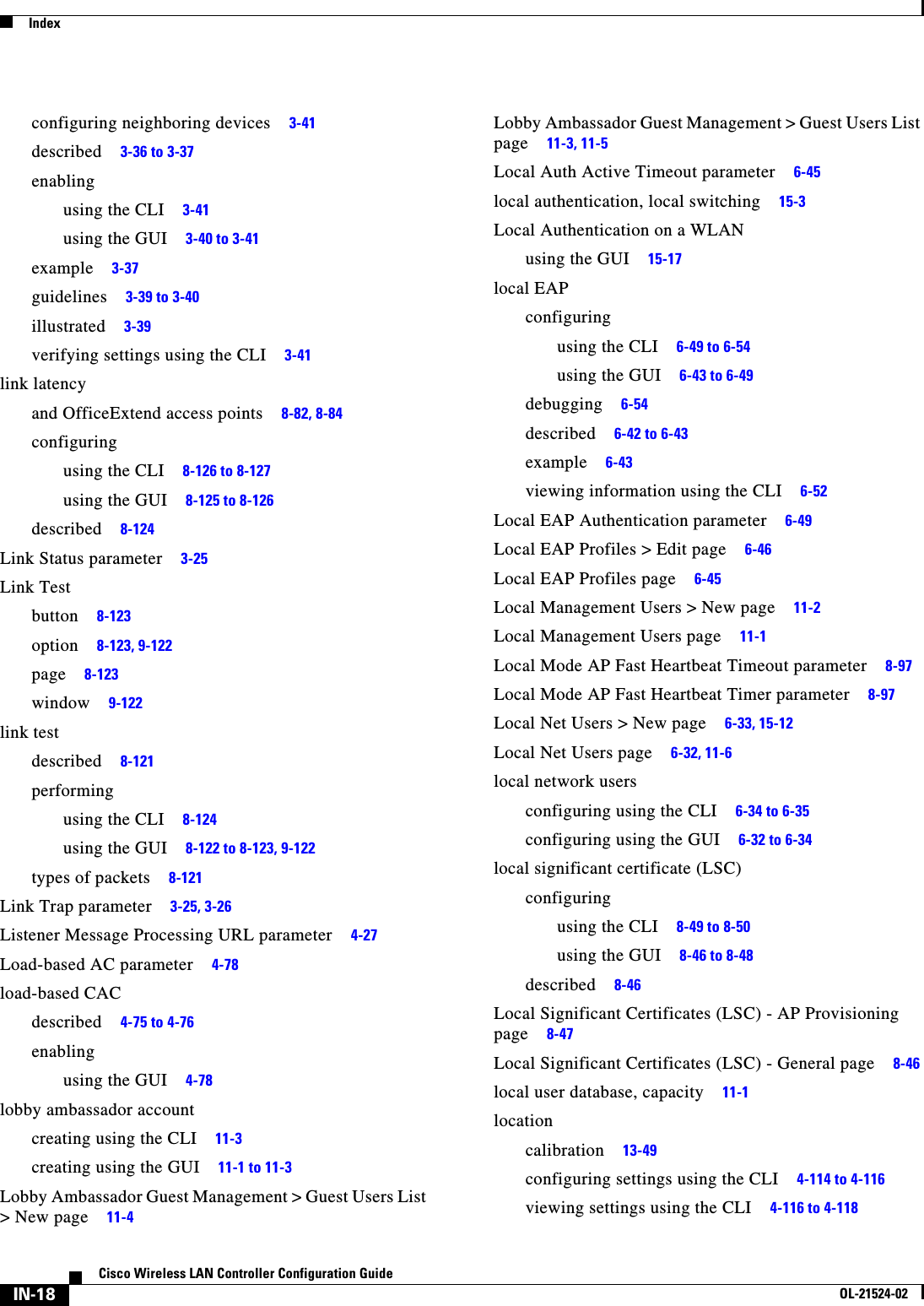  IndexIN-18Cisco Wireless LAN Controller Configuration GuideOL-21524-02configuring neighboring devices     3-41described     3-36 to 3-37enablingusing the CLI     3-41using the GUI     3-40 to 3-41example     3-37guidelines     3-39 to 3-40illustrated     3-39verifying settings using the CLI     3-41link latencyand OfficeExtend access points     8-82, 8-84configuringusing the CLI     8-126 to 8-127using the GUI     8-125 to 8-126described     8-124Link Status parameter     3-25Link Testbutton     8-123option     8-123, 9-122page     8-123window     9-122link testdescribed     8-121performingusing the CLI     8-124using the GUI     8-122 to 8-123, 9-122types of packets     8-121Link Trap parameter     3-25, 3-26Listener Message Processing URL parameter     4-27Load-based AC parameter     4-78load-based CACdescribed     4-75 to 4-76enablingusing the GUI     4-78lobby ambassador accountcreating using the CLI     11-3creating using the GUI     11-1 to 11-3Lobby Ambassador Guest Management &gt; Guest Users List &gt; New page     11-4Lobby Ambassador Guest Management &gt; Guest Users List page     11-3, 11-5Local Auth Active Timeout parameter     6-45local authentication, local switching     15-3Local Authentication on a WLANusing the GUI     15-17local EAPconfiguringusing the CLI     6-49 to 6-54using the GUI     6-43 to 6-49debugging     6-54described     6-42 to 6-43example     6-43viewing information using the CLI     6-52Local EAP Authentication parameter     6-49Local EAP Profiles &gt; Edit page     6-46Local EAP Profiles page     6-45Local Management Users &gt; New page     11-2Local Management Users page     11-1Local Mode AP Fast Heartbeat Timeout parameter     8-97Local Mode AP Fast Heartbeat Timer parameter     8-97Local Net Users &gt; New page     6-33, 15-12Local Net Users page     6-32, 11-6local network usersconfiguring using the CLI     6-34 to 6-35configuring using the GUI     6-32 to 6-34local significant certificate (LSC)configuringusing the CLI     8-49 to 8-50using the GUI     8-46 to 8-48described     8-46Local Significant Certificates (LSC) - AP Provisioning page     8-47Local Significant Certificates (LSC) - General page     8-46local user database, capacity     11-1locationcalibration     13-49configuring settings using the CLI     4-114 to 4-116viewing settings using the CLI     4-116 to 4-118