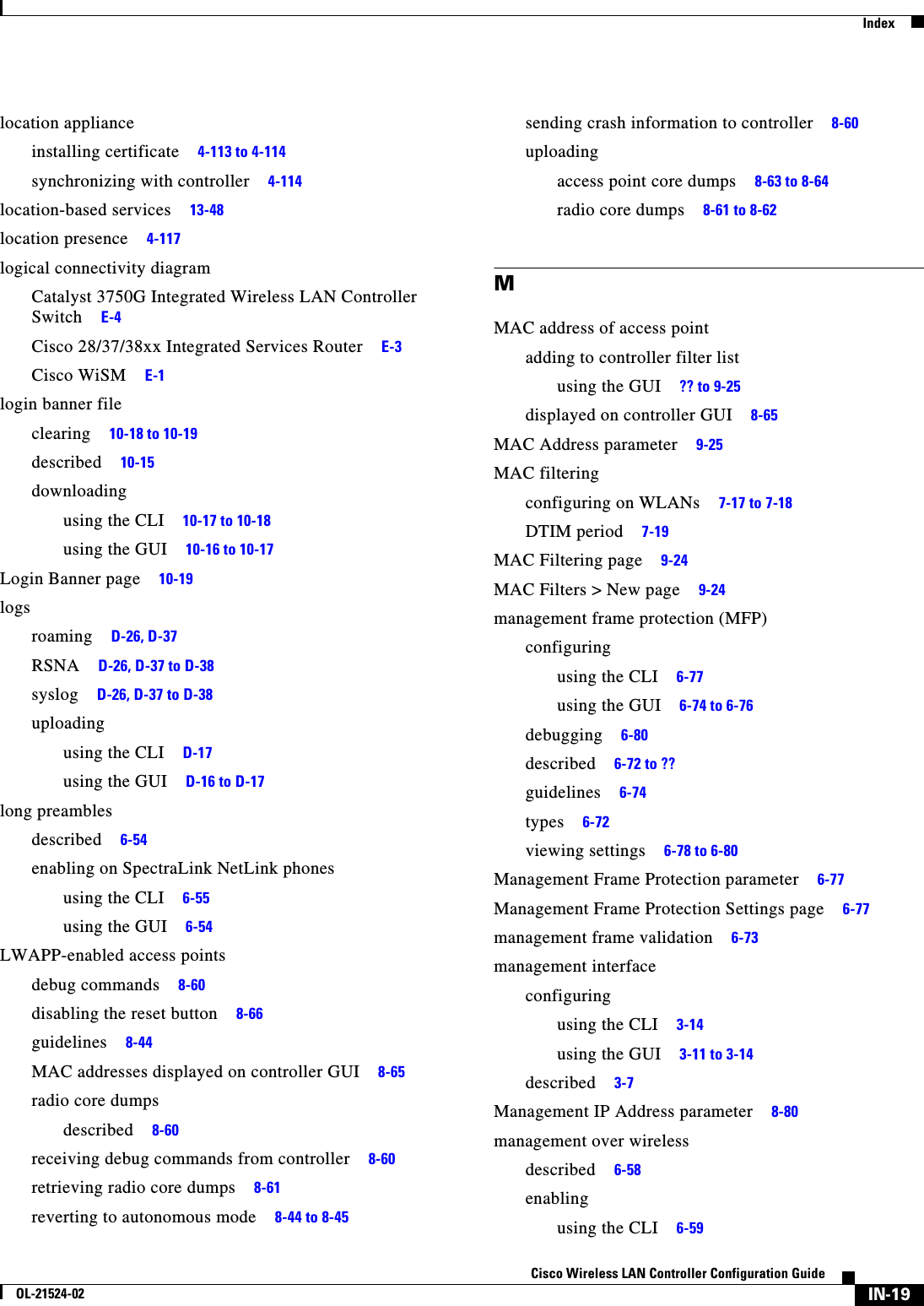  IndexIN-19Cisco Wireless LAN Controller Configuration GuideOL-21524-02location applianceinstalling certificate     4-113 to 4-114synchronizing with controller     4-114location-based services     13-48location presence     4-117logical connectivity diagramCatalyst 3750G Integrated Wireless LAN Controller Switch     E-4Cisco 28/37/38xx Integrated Services Router     E-3Cisco WiSM     E-1login banner fileclearing     10-18 to 10-19described     10-15downloadingusing the CLI     10-17 to 10-18using the GUI     10-16 to 10-17Login Banner page     10-19logsroaming     D-26, D-37RSNA     D-26, D-37 to D-38syslog     D-26, D-37 to D-38uploadingusing the CLI     D-17using the GUI     D-16 to D-17long preamblesdescribed     6-54enabling on SpectraLink NetLink phonesusing the CLI     6-55using the GUI     6-54LWAPP-enabled access pointsdebug commands     8-60disabling the reset button     8-66guidelines     8-44MAC addresses displayed on controller GUI     8-65radio core dumpsdescribed     8-60receiving debug commands from controller     8-60retrieving radio core dumps     8-61reverting to autonomous mode     8-44 to 8-45sending crash information to controller     8-60uploadingaccess point core dumps     8-63 to 8-64radio core dumps     8-61 to 8-62MMAC address of access pointadding to controller filter listusing the GUI     ?? to 9-25displayed on controller GUI     8-65MAC Address parameter     9-25MAC filteringconfiguring on WLANs     7-17 to 7-18DTIM period     7-19MAC Filtering page     9-24MAC Filters &gt; New page     9-24management frame protection (MFP)configuringusing the CLI     6-77using the GUI     6-74 to 6-76debugging     6-80described     6-72 to ??guidelines     6-74types     6-72viewing settings     6-78 to 6-80Management Frame Protection parameter     6-77Management Frame Protection Settings page     6-77management frame validation     6-73management interfaceconfiguringusing the CLI     3-14using the GUI     3-11 to 3-14described     3-7Management IP Address parameter     8-80management over wirelessdescribed     6-58enablingusing the CLI     6-59