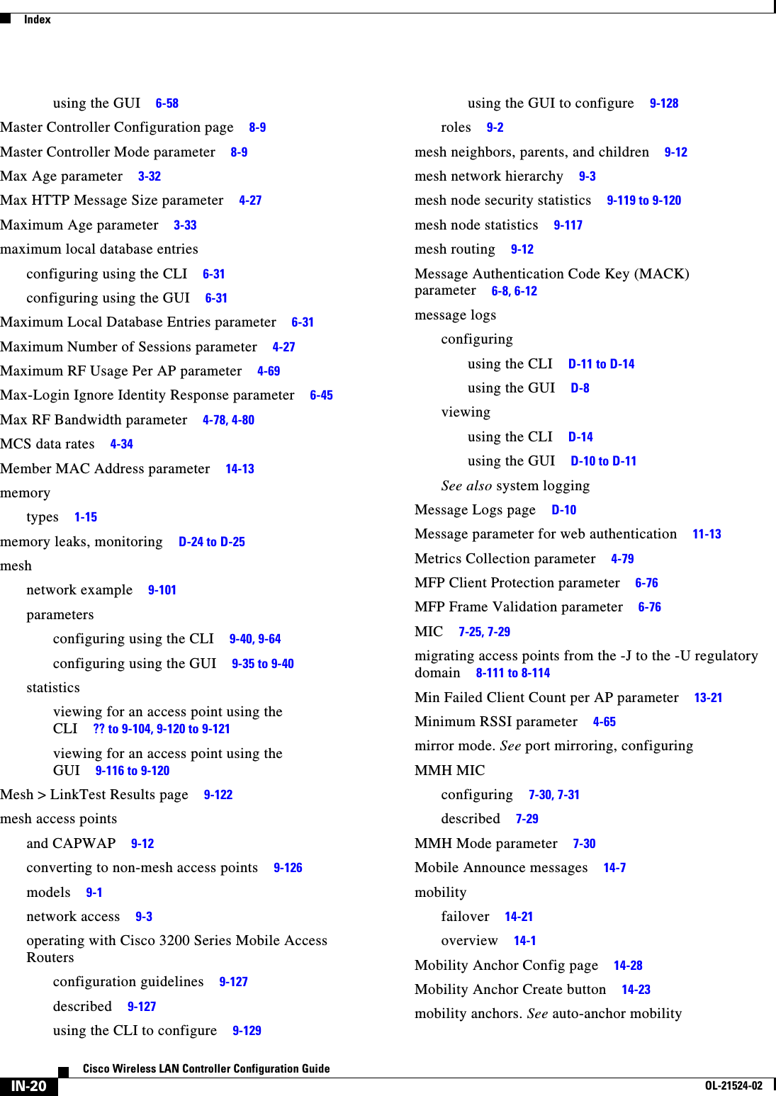  IndexIN-20Cisco Wireless LAN Controller Configuration GuideOL-21524-02using the GUI     6-58Master Controller Configuration page     8-9Master Controller Mode parameter     8-9Max Age parameter     3-32Max HTTP Message Size parameter     4-27Maximum Age parameter     3-33maximum local database entriesconfiguring using the CLI     6-31configuring using the GUI     6-31Maximum Local Database Entries parameter     6-31Maximum Number of Sessions parameter     4-27Maximum RF Usage Per AP parameter     4-69Max-Login Ignore Identity Response parameter     6-45Max RF Bandwidth parameter     4-78, 4-80MCS data rates     4-34Member MAC Address parameter     14-13memorytypes     1-15memory leaks, monitoring     D-24 to D-25meshnetwork example     9-101parametersconfiguring using the CLI     9-40, 9-64configuring using the GUI     9-35 to 9-40statisticsviewing for an access point using the CLI     ?? to 9-104, 9-120 to 9-121viewing for an access point using the GUI     9-116 to 9-120Mesh &gt; LinkTest Results page     9-122mesh access pointsand CAPWAP     9-12converting to non-mesh access points     9-126models     9-1network access     9-3operating with Cisco 3200 Series Mobile Access Routersconfiguration guidelines     9-127described     9-127using the CLI to configure     9-129using the GUI to configure     9-128roles     9-2mesh neighbors, parents, and children     9-12mesh network hierarchy     9-3mesh node security statistics     9-119 to 9-120mesh node statistics     9-117mesh routing     9-12Message Authentication Code Key (MACK) parameter     6-8, 6-12message logsconfiguringusing the CLI     D-11 to D-14using the GUI     D-8viewingusing the CLI     D-14using the GUI     D-10 to D-11See also system loggingMessage Logs page     D-10Message parameter for web authentication     11-13Metrics Collection parameter     4-79MFP Client Protection parameter     6-76MFP Frame Validation parameter     6-76MIC     7-25, 7-29migrating access points from the -J to the -U regulatory domain     8-111 to 8-114Min Failed Client Count per AP parameter     13-21Minimum RSSI parameter     4-65mirror mode. See port mirroring, configuringMMH MICconfiguring     7-30, 7-31described     7-29MMH Mode parameter     7-30Mobile Announce messages     14-7mobilityfailover     14-21overview     14-1Mobility Anchor Config page     14-28Mobility Anchor Create button     14-23mobility anchors. See auto-anchor mobility