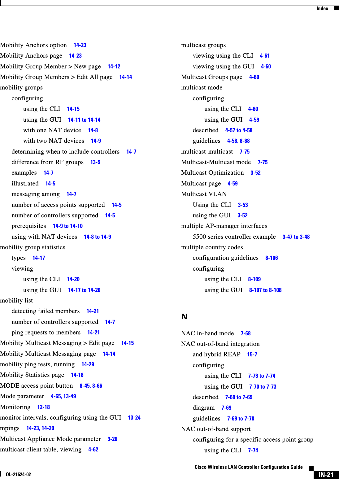  IndexIN-21Cisco Wireless LAN Controller Configuration GuideOL-21524-02Mobility Anchors option     14-23Mobility Anchors page     14-23Mobility Group Member &gt; New page     14-12Mobility Group Members &gt; Edit All page     14-14mobility groupsconfiguringusing the CLI     14-15using the GUI     14-11 to 14-14with one NAT device     14-8with two NAT devices     14-9determining when to include controllers     14-7difference from RF groups     13-5examples     14-7illustrated     14-5messaging among     14-7number of access points supported     14-5number of controllers supported     14-5prerequisites     14-9 to 14-10using with NAT devices     14-8 to 14-9mobility group statisticstypes     14-17viewingusing the CLI     14-20using the GUI     14-17 to 14-20mobility listdetecting failed members     14-21number of controllers supported     14-7ping requests to members     14-21Mobility Multicast Messaging &gt; Edit page     14-15Mobility Multicast Messaging page     14-14mobility ping tests, running     14-29Mobility Statistics page     14-18MODE access point button     8-45, 8-66Mode parameter     4-65, 13-49Monitoring     12-18monitor intervals, configuring using the GUI     13-24mpings     14-23, 14-29Multicast Appliance Mode parameter     3-26multicast client table, viewing     4-62multicast groupsviewing using the CLI     4-61viewing using the GUI     4-60Multicast Groups page     4-60multicast modeconfiguringusing the CLI     4-60using the GUI     4-59described     4-57 to 4-58guidelines     4-58, 8-88multicast-multicast     7-75Multicast-Multicast mode     7-75Multicast Optimization     3-52Multicast page     4-59Multicast VLANUsing the CLI     3-53using the GUI     3-52multiple AP-manager interfaces5500 series controller example     3-47 to 3-48multiple country codesconfiguration guidelines     8-106configuringusing the CLI     8-109using the GUI     8-107 to 8-108NNAC in-band mode     7-68NAC out-of-band integrationand hybrid REAP     15-7configuringusing the CLI     7-73 to 7-74using the GUI     7-70 to 7-73described     7-68 to 7-69diagram     7-69guidelines     7-69 to 7-70NAC out-of-band supportconfiguring for a specific access point groupusing the CLI     7-74