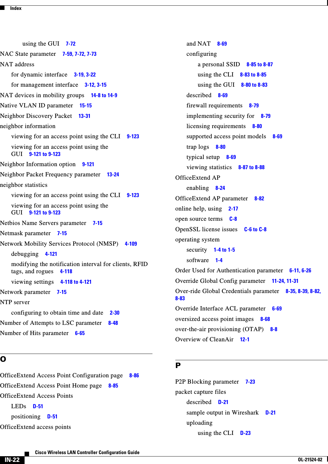  IndexIN-22Cisco Wireless LAN Controller Configuration GuideOL-21524-02using the GUI     7-72NAC State parameter     7-59, 7-72, 7-73NAT addressfor dynamic interface     3-19, 3-22for management interface     3-12, 3-15NAT devices in mobility groups     14-8 to 14-9Native VLAN ID parameter     15-15Neighbor Discovery Packet     13-31neighbor informationviewing for an access point using the CLI     9-123viewing for an access point using the GUI     9-121 to 9-123Neighbor Information option     9-121Neighbor Packet Frequency parameter     13-24neighbor statisticsviewing for an access point using the CLI     9-123viewing for an access point using the GUI     9-121 to 9-123Netbios Name Servers parameter     7-15Netmask parameter     7-15Network Mobility Services Protocol (NMSP)     4-109debugging     4-121modifying the notification interval for clients, RFID tags, and rogues     4-118viewing settings     4-118 to 4-121Network parameter     7-15NTP serverconfiguring to obtain time and date     2-30Number of Attempts to LSC parameter     8-48Number of Hits parameter     6-65OOfficeExtend Access Point Configuration page     8-86OfficeExtend Access Point Home page     8-85OfficeExtend Access PointsLEDs     D-51positioning     D-51OfficeExtend access pointsand NAT     8-69configuringa personal SSID     8-85 to 8-87using the CLI     8-83 to 8-85using the GUI     8-80 to 8-83described     8-69firewall requirements     8-79implementing security for     8-79licensing requirements     8-80supported access point models     8-69trap logs     8-80typical setup     8-69viewing statistics     8-87 to 8-88OfficeExtend APenabling     8-24OfficeExtend AP parameter     8-82online help, using     2-17open source terms     C-8OpenSSL license issues     C-6 to C-8operating systemsecurity     1-4 to 1-5software     1-4Order Used for Authentication parameter     6-11, 6-26Override Global Config parameter     11-24, 11-31Over-ride Global Credentials parameter     8-35, 8-39, 8-82, 8-83Override Interface ACL parameter     6-69oversized access point images     8-68over-the-air provisioning (OTAP)     8-8Overview of CleanAir     12-1PP2P Blocking parameter     7-23packet capture filesdescribed     D-21sample output in Wireshark     D-21uploadingusing the CLI     D-23