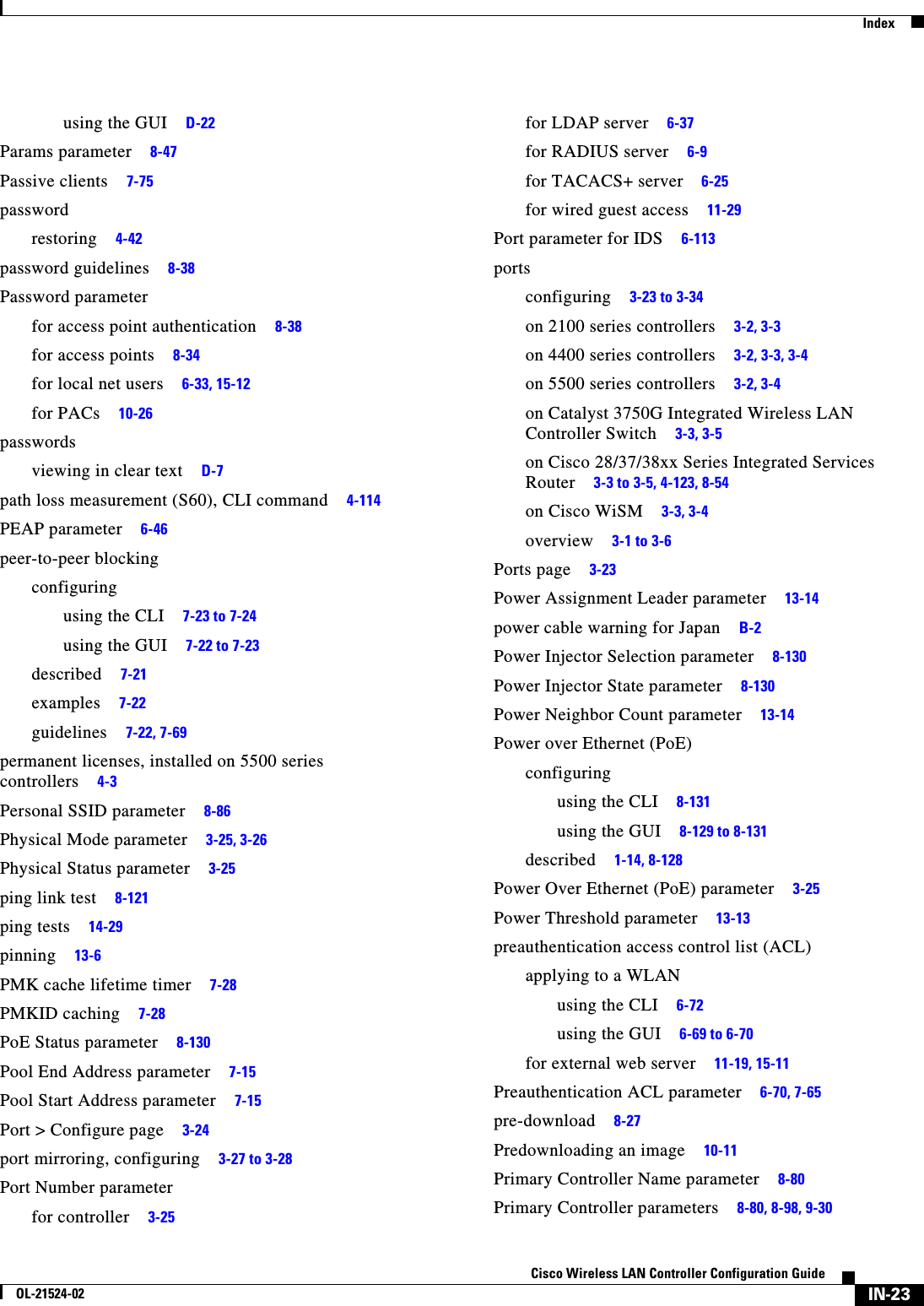  IndexIN-23Cisco Wireless LAN Controller Configuration GuideOL-21524-02using the GUI     D-22Params parameter     8-47Passive clients     7-75passwordrestoring     4-42password guidelines     8-38Password parameterfor access point authentication     8-38for access points     8-34for local net users     6-33, 15-12for PACs     10-26passwordsviewing in clear text     D-7path loss measurement (S60), CLI command     4-114PEAP parameter     6-46peer-to-peer blockingconfiguringusing the CLI     7-23 to 7-24using the GUI     7-22 to 7-23described     7-21examples     7-22guidelines     7-22, 7-69permanent licenses, installed on 5500 series controllers     4-3Personal SSID parameter     8-86Physical Mode parameter     3-25, 3-26Physical Status parameter     3-25ping link test     8-121ping tests     14-29pinning     13-6PMK cache lifetime timer     7-28PMKID caching     7-28PoE Status parameter     8-130Pool End Address parameter     7-15Pool Start Address parameter     7-15Port &gt; Configure page     3-24port mirroring, configuring     3-27 to 3-28Port Number parameterfor controller     3-25for LDAP server     6-37for RADIUS server     6-9for TACACS+ server     6-25for wired guest access     11-29Port parameter for IDS     6-113portsconfiguring     3-23 to 3-34on 2100 series controllers     3-2, 3-3on 4400 series controllers     3-2, 3-3, 3-4on 5500 series controllers     3-2, 3-4on Catalyst 3750G Integrated Wireless LAN Controller Switch     3-3, 3-5on Cisco 28/37/38xx Series Integrated Services Router     3-3 to 3-5, 4-123, 8-54on Cisco WiSM     3-3, 3-4overview     3-1 to 3-6Ports page     3-23Power Assignment Leader parameter     13-14power cable warning for Japan     B-2Power Injector Selection parameter     8-130Power Injector State parameter     8-130Power Neighbor Count parameter     13-14Power over Ethernet (PoE)configuringusing the CLI     8-131using the GUI     8-129 to 8-131described     1-14, 8-128Power Over Ethernet (PoE) parameter     3-25Power Threshold parameter     13-13preauthentication access control list (ACL)applying to a WLANusing the CLI     6-72using the GUI     6-69 to 6-70for external web server     11-19, 15-11Preauthentication ACL parameter     6-70, 7-65pre-download     8-27Predownloading an image     10-11Primary Controller Name parameter     8-80Primary Controller parameters     8-80, 8-98, 9-30