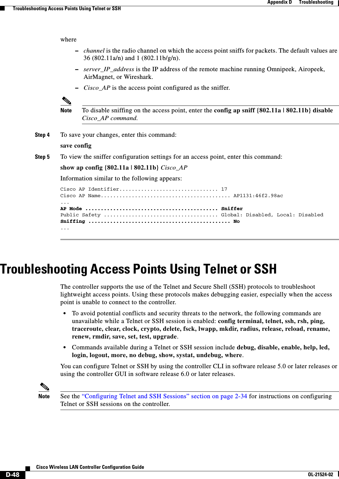  D-48Cisco Wireless LAN Controller Configuration GuideOL-21524-02Appendix D      Troubleshooting  Troubleshooting Access Points Using Telnet or SSHwhere   –channel is the radio channel on which the access point sniffs for packets. The default values are 36 (802.11a/n) and 1 (802.11b/g/n).  –server_IP_address is the IP address of the remote machine running Omnipeek, Airopeek, AirMagnet, or Wireshark.  –Cisco_AP is the access point configured as the sniffer.Note To disable sniffing on the access point, enter the config ap sniff {802.11a | 802.11b} disable Cisco_AP command.Step 4 To save your changes, enter this command:save configStep 5 To view the sniffer configuration settings for an access point, enter this command: show ap config {802.11a | 802.11b} Cisco_APInformation similar to the following appears: Cisco AP Identifier................................ 17 Cisco AP Name.......................................... AP1131:46f2.98ac... AP Mode ........................................... Sniffer Public Safety ..................................... Global: Disabled, Local: Disabled Sniffing .............................................. No ... Troubleshooting Access Points Using Telnet or SSHThe controller supports the use of the Telnet and Secure Shell (SSH) protocols to troubleshoot lightweight access points. Using these protocols makes debugging easier, especially when the access point is unable to connect to the controller.  • To avoid potential conflicts and security threats to the network, the following commands are unavailable while a Telnet or SSH session is enabled: config terminal, telnet, ssh, rsh, ping, traceroute, clear, clock, crypto, delete, fsck, lwapp, mkdir, radius, release, reload, rename, renew, rmdir, save, set, test, upgrade.  • Commands available during a Telnet or SSH session include debug, disable, enable, help, led, login, logout, more, no debug, show, systat, undebug, where.You can configure Telnet or SSH by using the controller CLI in software release 5.0 or later releases or using the controller GUI in software release 6.0 or later releases.Note See the “Configuring Telnet and SSH Sessions” section on page 2-34 for instructions on configuring Telnet or SSH sessions on the controller.