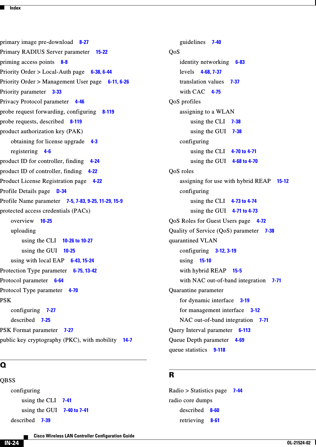  IndexIN-24Cisco Wireless LAN Controller Configuration GuideOL-21524-02primary image pre-download     8-27Primary RADIUS Server parameter     15-22priming access points     8-8Priority Order &gt; Local-Auth page     6-38, 6-44Priority Order &gt; Management User page     6-11, 6-26Priority parameter     3-33Privacy Protocol parameter     4-46probe request forwarding, configuring     8-119probe requests, described     8-119product authorization key (PAK)obtaining for license upgrade     4-3registering     4-6product ID for controller, finding     4-24product ID of controller, finding     4-22Product License Registration page     4-22Profile Details page     D-34Profile Name parameter     7-5, 7-83, 9-25, 11-29, 15-9protected access credentials (PACs)overview     10-25uploadingusing the CLI     10-26 to 10-27using the GUI     10-25using with local EAP     6-43, 15-24Protection Type parameter     6-75, 13-42Protocol parameter     6-64Protocol Type parameter     4-70PSKconfiguring     7-27described     7-25PSK Format parameter     7-27public key cryptography (PKC), with mobility     14-7QQBSSconfiguringusing the CLI     7-41using the GUI     7-40 to 7-41described     7-39guidelines     7-40QoSidentity networking     6-83levels     4-68, 7-37translation values     7-37with CAC     4-75QoS profilesassigning to a WLANusing the CLI     7-38using the GUI     7-38configuringusing the CLI     4-70 to 4-71using the GUI     4-68 to 4-70QoS rolesassigning for use with hybrid REAP     15-12configuringusing the CLI     4-73 to 4-74using the GUI     4-71 to 4-73QoS Roles for Guest Users page     4-72Quality of Service (QoS) parameter     7-38quarantined VLANconfiguring     3-12, 3-19using     15-10with hybrid REAP     15-5with NAC out-of-band integration     7-71Quarantine parameterfor dynamic interface     3-19for management interface     3-12NAC out-of-band integration     7-71Query Interval parameter     6-113Queue Depth parameter     4-69queue statistics     9-118RRadio &gt; Statistics page     7-44radio core dumpsdescribed     8-60retrieving     8-61
