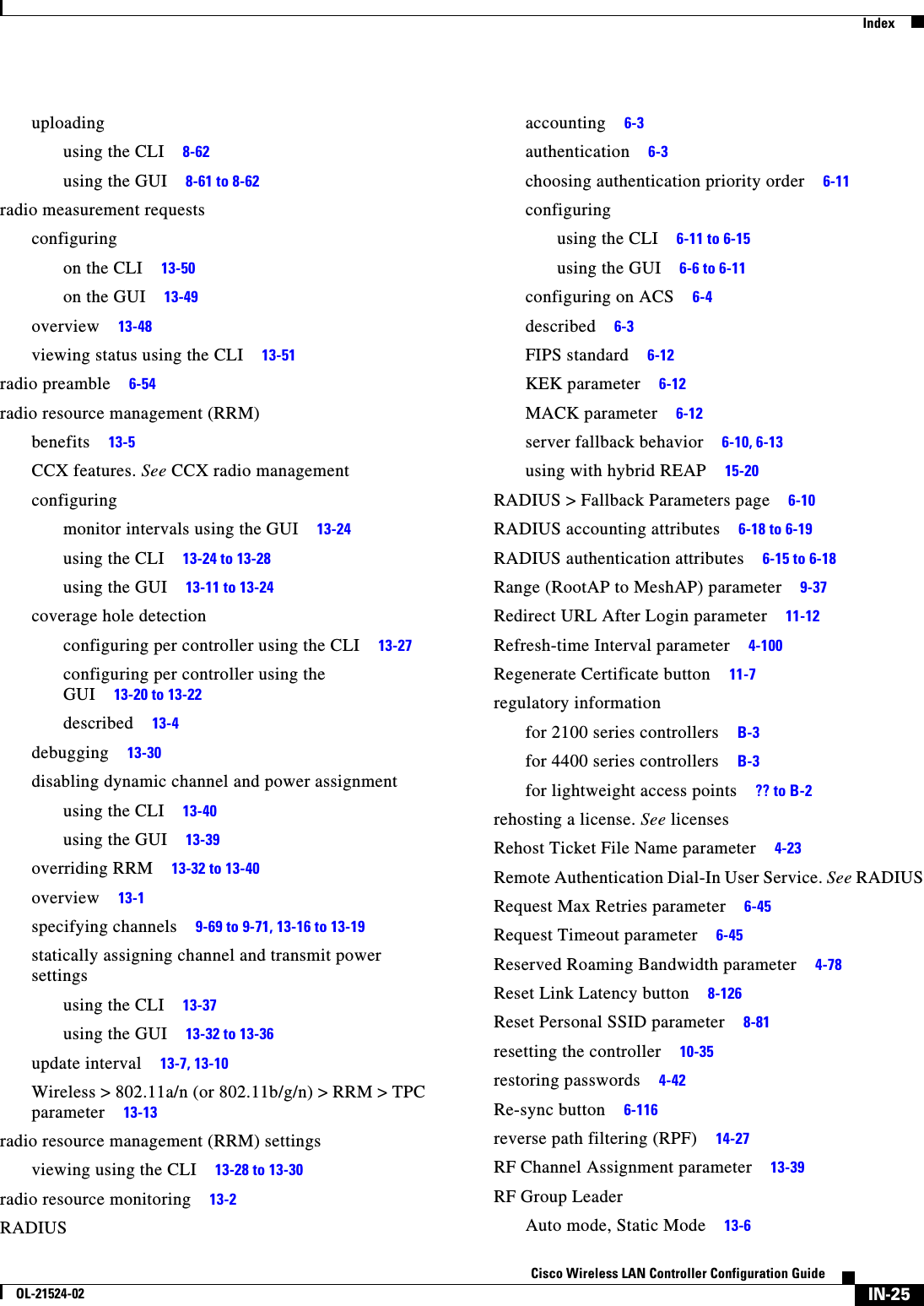  IndexIN-25Cisco Wireless LAN Controller Configuration GuideOL-21524-02uploadingusing the CLI     8-62using the GUI     8-61 to 8-62radio measurement requestsconfiguringon the CLI     13-50on the GUI     13-49overview     13-48viewing status using the CLI     13-51radio preamble     6-54radio resource management (RRM)benefits     13-5CCX features. See CCX radio managementconfiguringmonitor intervals using the GUI     13-24using the CLI     13-24 to 13-28using the GUI     13-11 to 13-24coverage hole detectionconfiguring per controller using the CLI     13-27configuring per controller using the GUI     13-20 to 13-22described     13-4debugging     13-30disabling dynamic channel and power assignmentusing the CLI     13-40using the GUI     13-39overriding RRM     13-32 to 13-40overview     13-1specifying channels     9-69 to 9-71, 13-16 to 13-19statically assigning channel and transmit power settingsusing the CLI     13-37using the GUI     13-32 to 13-36update interval     13-7, 13-10Wireless &gt; 802.11a/n (or 802.11b/g/n) &gt; RRM &gt; TPC parameter     13-13radio resource management (RRM) settingsviewing using the CLI     13-28 to 13-30radio resource monitoring     13-2RADIUSaccounting     6-3authentication     6-3choosing authentication priority order     6-11configuringusing the CLI     6-11 to 6-15using the GUI     6-6 to 6-11configuring on ACS     6-4described     6-3FIPS standard     6-12KEK parameter     6-12MACK parameter     6-12server fallback behavior     6-10, 6-13using with hybrid REAP     15-20RADIUS &gt; Fallback Parameters page     6-10RADIUS accounting attributes     6-18 to 6-19RADIUS authentication attributes     6-15 to 6-18Range (RootAP to MeshAP) parameter     9-37Redirect URL After Login parameter     11-12Refresh-time Interval parameter     4-100Regenerate Certificate button     11-7regulatory informationfor 2100 series controllers     B-3for 4400 series controllers     B-3for lightweight access points     ?? to B-2rehosting a license. See licensesRehost Ticket File Name parameter     4-23Remote Authentication Dial-In User Service. See RADIUSRequest Max Retries parameter     6-45Request Timeout parameter     6-45Reserved Roaming Bandwidth parameter     4-78Reset Link Latency button     8-126Reset Personal SSID parameter     8-81resetting the controller     10-35restoring passwords     4-42Re-sync button     6-116reverse path filtering (RPF)     14-27RF Channel Assignment parameter     13-39RF Group LeaderAuto mode, Static Mode     13-6