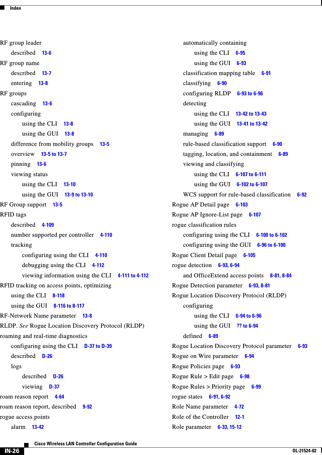  IndexIN-26Cisco Wireless LAN Controller Configuration GuideOL-21524-02RF group leaderdescribed     13-6RF group namedescribed     13-7entering     13-8RF groupscascading     13-6configuringusing the CLI     13-8using the GUI     13-8difference from mobility groups     13-5overview     13-5 to 13-7pinning     13-6viewing statususing the CLI     13-10using the GUI     13-9 to 13-10RF Group support     13-5RFID tagsdescribed     4-109number supported per controller     4-110trackingconfiguring using the CLI     4-110debugging using the CLI     4-112viewing information using the CLI     4-111 to 4-112RFID tracking on access points, optimizingusing the CLI     8-118using the GUI     8-116 to 8-117RF-Network Name parameter     13-8RLDP. See Rogue Location Discovery Protocol (RLDP)roaming and real-time diagnosticsconfiguring using the CLI     D-37 to D-39described     D-26logsdescribed     D-26viewing     D-37roam reason report     4-64roam reason report, described     9-92rogue access pointsalarm     13-42automatically containingusing the CLI     6-95using the GUI     6-93classification mapping table     6-91classifying     6-90configuring RLDP     6-93 to 6-96detectingusing the CLI     13-42 to 13-43using the GUI     13-41 to 13-42managing     6-89rule-based classification support     6-90tagging, location, and containment     6-89viewing and classifyingusing the CLI     6-107 to 6-111using the GUI     6-102 to 6-107WCS support for rule-based classification     6-92Rogue AP Detail page     6-103Rogue AP Ignore-List page     6-107rogue classification rulesconfiguring using the CLI     6-100 to 6-102configuring using the GUI     6-96 to 6-100Rogue Client Detail page     6-105rogue detection     6-93, 6-94and OfficeExtend access points     8-81, 8-84Rogue Detection parameter     6-93, 8-81Rogue Location Discovery Protocol (RLDP)configuringusing the CLI     6-94 to 6-96using the GUI     ?? to 6-94defined     6-89Rogue Location Discovery Protocol parameter     6-93Rogue on Wire parameter     6-94Rogue Policies page     6-93Rogue Rule &gt; Edit page     6-98Rogue Rules &gt; Priority page     6-99rogue states     6-91, 6-92Role Name parameter     4-72Role of the Controller     12-1Role parameter     6-33, 15-12