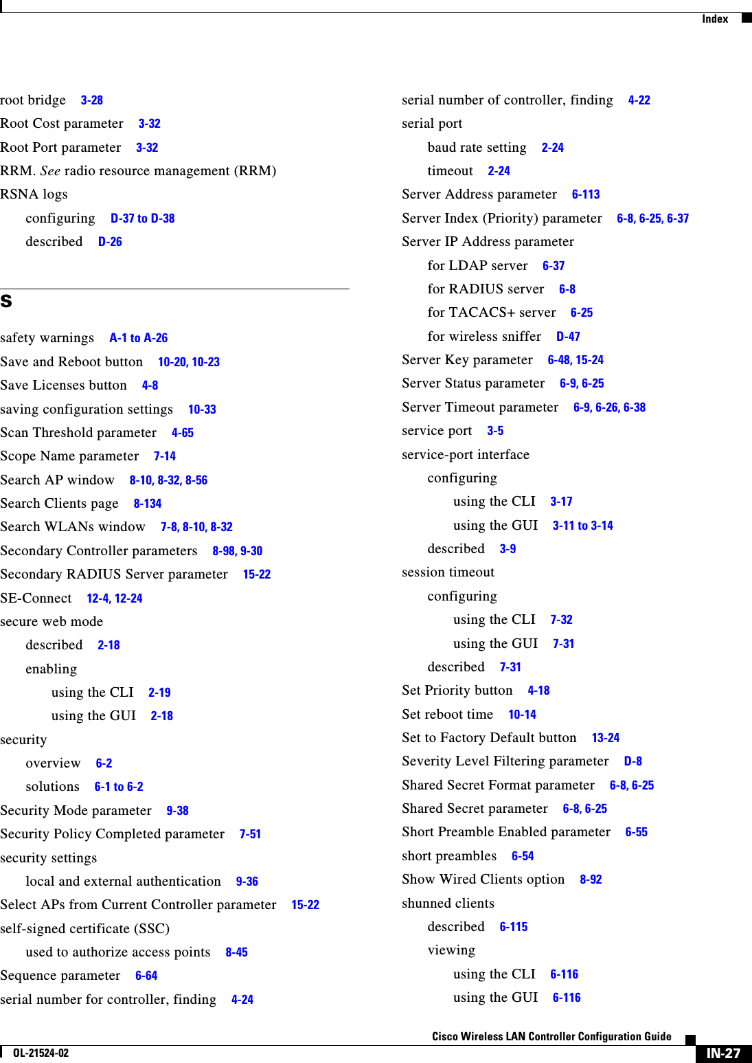  IndexIN-27Cisco Wireless LAN Controller Configuration GuideOL-21524-02root bridge     3-28Root Cost parameter     3-32Root Port parameter     3-32RRM. See radio resource management (RRM)RSNA logsconfiguring     D-37 to D-38described     D-26Ssafety warnings     A-1 to A-26Save and Reboot button     10-20, 10-23Save Licenses button     4-8saving configuration settings     10-33Scan Threshold parameter     4-65Scope Name parameter     7-14Search AP window     8-10, 8-32, 8-56Search Clients page     8-134Search WLANs window     7-8, 8-10, 8-32Secondary Controller parameters     8-98, 9-30Secondary RADIUS Server parameter     15-22SE-Connect     12-4, 12-24secure web modedescribed     2-18enablingusing the CLI     2-19using the GUI     2-18securityoverview     6-2solutions     6-1 to 6-2Security Mode parameter     9-38Security Policy Completed parameter     7-51security settingslocal and external authentication     9-36Select APs from Current Controller parameter     15-22self-signed certificate (SSC)used to authorize access points     8-45Sequence parameter     6-64serial number for controller, finding     4-24serial number of controller, finding     4-22serial portbaud rate setting     2-24timeout     2-24Server Address parameter     6-113Server Index (Priority) parameter     6-8, 6-25, 6-37Server IP Address parameterfor LDAP server     6-37for RADIUS server     6-8for TACACS+ server     6-25for wireless sniffer     D-47Server Key parameter     6-48, 15-24Server Status parameter     6-9, 6-25Server Timeout parameter     6-9, 6-26, 6-38service port     3-5service-port interfaceconfiguringusing the CLI     3-17using the GUI     3-11 to 3-14described     3-9session timeoutconfiguringusing the CLI     7-32using the GUI     7-31described     7-31Set Priority button     4-18Set reboot time     10-14Set to Factory Default button     13-24Severity Level Filtering parameter     D-8Shared Secret Format parameter     6-8, 6-25Shared Secret parameter     6-8, 6-25Short Preamble Enabled parameter     6-55short preambles     6-54Show Wired Clients option     8-92shunned clientsdescribed     6-115viewingusing the CLI     6-116using the GUI     6-116