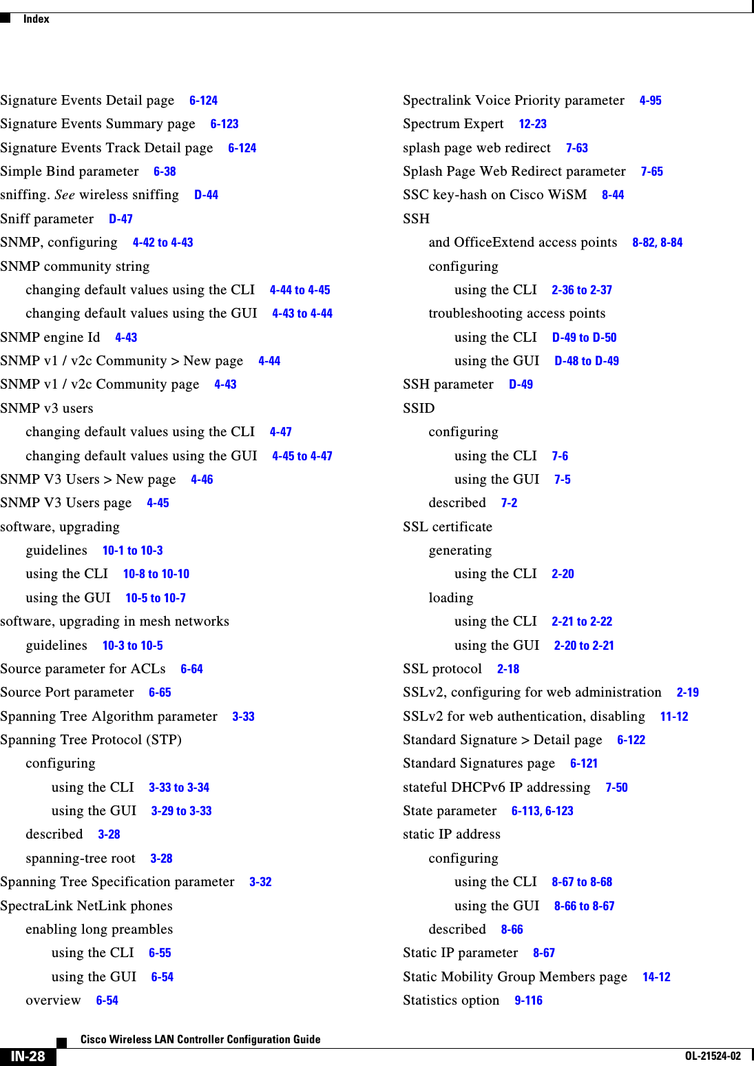  IndexIN-28Cisco Wireless LAN Controller Configuration GuideOL-21524-02Signature Events Detail page     6-124Signature Events Summary page     6-123Signature Events Track Detail page     6-124Simple Bind parameter     6-38sniffing. See wireless sniffing     D-44Sniff parameter     D-47SNMP, configuring     4-42 to 4-43SNMP community stringchanging default values using the CLI     4-44 to 4-45changing default values using the GUI     4-43 to 4-44SNMP engine Id     4-43SNMP v1 / v2c Community &gt; New page     4-44SNMP v1 / v2c Community page     4-43SNMP v3 userschanging default values using the CLI     4-47changing default values using the GUI     4-45 to 4-47SNMP V3 Users &gt; New page     4-46SNMP V3 Users page     4-45software, upgradingguidelines     10-1 to 10-3using the CLI     10-8 to 10-10using the GUI     10-5 to 10-7software, upgrading in mesh networksguidelines     10-3 to 10-5Source parameter for ACLs     6-64Source Port parameter     6-65Spanning Tree Algorithm parameter     3-33Spanning Tree Protocol (STP)configuringusing the CLI     3-33 to 3-34using the GUI     3-29 to 3-33described     3-28spanning-tree root     3-28Spanning Tree Specification parameter     3-32SpectraLink NetLink phonesenabling long preamblesusing the CLI     6-55using the GUI     6-54overview     6-54Spectralink Voice Priority parameter     4-95Spectrum Expert     12-23splash page web redirect     7-63Splash Page Web Redirect parameter     7-65SSC key-hash on Cisco WiSM     8-44SSHand OfficeExtend access points     8-82, 8-84configuringusing the CLI     2-36 to 2-37troubleshooting access pointsusing the CLI     D-49 to D-50using the GUI     D-48 to D-49SSH parameter     D-49SSIDconfiguringusing the CLI     7-6using the GUI     7-5described     7-2SSL certificategeneratingusing the CLI     2-20loadingusing the CLI     2-21 to 2-22using the GUI     2-20 to 2-21SSL protocol     2-18SSLv2, configuring for web administration     2-19SSLv2 for web authentication, disabling     11-12Standard Signature &gt; Detail page     6-122Standard Signatures page     6-121stateful DHCPv6 IP addressing     7-50State parameter     6-113, 6-123static IP addressconfiguringusing the CLI     8-67 to 8-68using the GUI     8-66 to 8-67described     8-66Static IP parameter     8-67Static Mobility Group Members page     14-12Statistics option     9-116