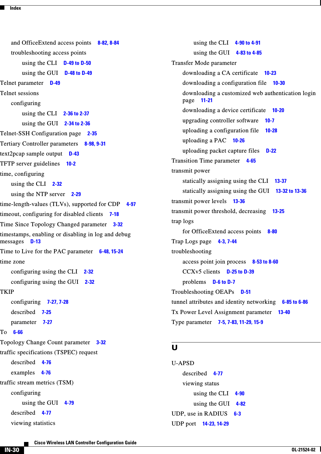  IndexIN-30Cisco Wireless LAN Controller Configuration GuideOL-21524-02and OfficeExtend access points     8-82, 8-84troubleshooting access pointsusing the CLI     D-49 to D-50using the GUI     D-48 to D-49Telnet parameter     D-49Telnet sessionsconfiguringusing the CLI     2-36 to 2-37using the GUI     2-34 to 2-36Telnet-SSH Configuration page     2-35Tertiary Controller parameters     8-98, 9-31text2pcap sample output     D-43TFTP server guidelines     10-2time, configuringusing the CLI     2-32using the NTP server     2-29time-length-values (TLVs), supported for CDP     4-97timeout, configuring for disabled clients     7-18Time Since Topology Changed parameter     3-32timestamps, enabling or disabling in log and debug messages     D-13Time to Live for the PAC parameter     6-48, 15-24time zoneconfiguring using the CLI     2-32configuring using the GUI     2-32TKIPconfiguring     7-27, 7-28described     7-25parameter     7-27To     6-66Topology Change Count parameter     3-32traffic specifications (TSPEC) requestdescribed     4-76examples     4-76traffic stream metrics (TSM)configuringusing the GUI     4-79described     4-77viewing statisticsusing the CLI     4-90 to 4-91using the GUI     4-83 to 4-85Transfer Mode parameterdownloading a CA certificate     10-23downloading a configuration file     10-30downloading a customized web authentication login page     11-21downloading a device certificate     10-20upgrading controller software     10-7uploading a configuration file     10-28uploading a PAC     10-26uploading packet capture files     D-22Transition Time parameter     4-65transmit powerstatically assigning using the CLI     13-37statically assigning using the GUI     13-32 to 13-36transmit power levels     13-36transmit power threshold, decreasing     13-25trap logsfor OfficeExtend access points     8-80Trap Logs page     4-3, 7-44troubleshootingaccess point join process     8-53 to 8-60CCXv5 clients     D-25 to D-39problems     D-6 to D-7Troubleshooting OEAPs     D-51tunnel attributes and identity networking     6-85 to 6-86Tx Power Level Assignment parameter     13-40Type parameter     7-5, 7-83, 11-29, 15-9UU-APSDdescribed     4-77viewing statususing the CLI     4-90using the GUI     4-82UDP, use in RADIUS     6-3UDP port     14-23, 14-29