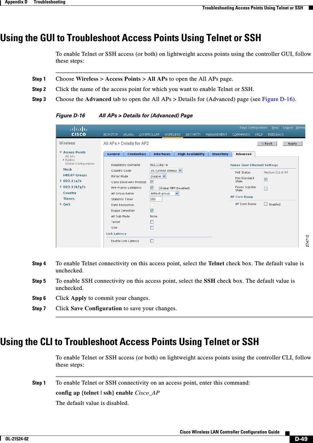  D-49Cisco Wireless LAN Controller Configuration GuideOL-21524-02Appendix D      Troubleshooting  Troubleshooting Access Points Using Telnet or SSHUsing the GUI to Troubleshoot Access Points Using Telnet or SSHTo enable Telnet or SSH access (or both) on lightweight access points using the controller GUI, follow these steps:Step 1 Choose Wireless &gt; Access Points &gt; All APs to open the All APs page.Step 2 Click the name of the access point for which you want to enable Telnet or SSH.Step 3 Choose the Advanced tab to open the All APs &gt; Details for (Advanced) page (see Figure D-16).Figure D-16 All APs &gt; Details for (Advanced) PageStep 4 To enable Telnet connectivity on this access point, select the Telne t check box. The default value is unchecked.Step 5 To enable SSH connectivity on this access point, select the SSH check box. The default value is unchecked.Step 6 Click Apply to commit your changes.Step 7 Click Save Configuration to save your changes.Using the CLI to Troubleshoot Access Points Using Telnet or SSHTo enable Telnet or SSH access (or both) on lightweight access points using the controller CLI, follow these steps:Step 1 To enable Telnet or SSH connectivity on an access point, enter this command:config ap {telnet | ssh} enable Cisco_APThe default value is disabled.