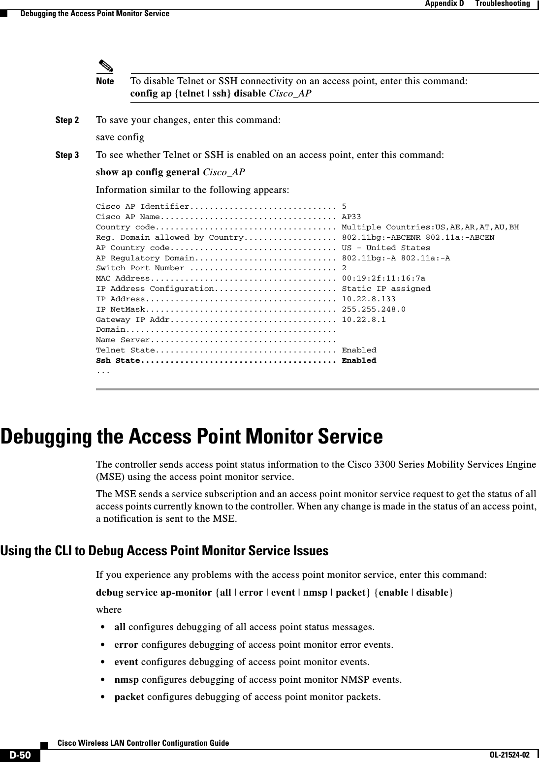  D-50Cisco Wireless LAN Controller Configuration GuideOL-21524-02Appendix D      Troubleshooting  Debugging the Access Point Monitor ServiceNote To disable Telnet or SSH connectivity on an access point, enter this command: config ap {telnet | ssh} disable Cisco_APStep 2 To save your changes, enter this command:save configStep 3 To see whether Telnet or SSH is enabled on an access point, enter this command:show ap config general Cisco_APInformation similar to the following appears:Cisco AP Identifier.............................. 5Cisco AP Name.................................... AP33Country code..................................... Multiple Countries:US,AE,AR,AT,AU,BHReg. Domain allowed by Country................... 802.11bg:-ABCENR 802.11a:-ABCENAP Country code.................................. US - United StatesAP Regulatory Domain............................. 802.11bg:-A 802.11a:-A Switch Port Number .............................. 2MAC Address...................................... 00:19:2f:11:16:7aIP Address Configuration......................... Static IP assignedIP Address....................................... 10.22.8.133IP NetMask....................................... 255.255.248.0Gateway IP Addr.................................. 10.22.8.1Domain........................................... Name Server...................................... Telnet State..................................... EnabledSsh State........................................ Enabled... Debugging the Access Point Monitor ServiceThe controller sends access point status information to the Cisco 3300 Series Mobility Services Engine (MSE) using the access point monitor service.The MSE sends a service subscription and an access point monitor service request to get the status of all access points currently known to the controller. When any change is made in the status of an access point, a notification is sent to the MSE.Using the CLI to Debug Access Point Monitor Service IssuesIf you experience any problems with the access point monitor service, enter this command:debug service ap-monitor {all | error | event | nmsp | packet} {enable | disable}where  • all configures debugging of all access point status messages.  • error configures debugging of access point monitor error events.  • event configures debugging of access point monitor events.  • nmsp configures debugging of access point monitor NMSP events.  • packet configures debugging of access point monitor packets.