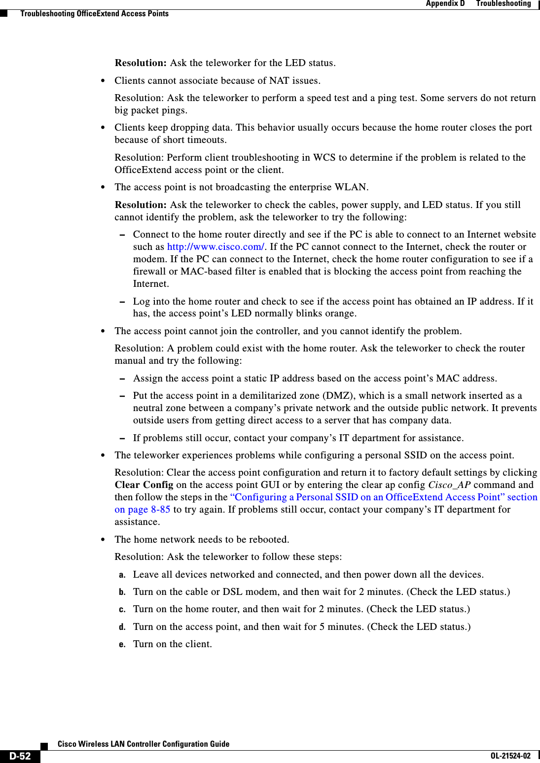  D-52Cisco Wireless LAN Controller Configuration GuideOL-21524-02Appendix D      Troubleshooting  Troubleshooting OfficeExtend Access PointsResolution: Ask the teleworker for the LED status.  • Clients cannot associate because of NAT issues.Resolution: Ask the teleworker to perform a speed test and a ping test. Some servers do not return big packet pings.   • Clients keep dropping data. This behavior usually occurs because the home router closes the port because of short timeouts.Resolution: Perform client troubleshooting in WCS to determine if the problem is related to the OfficeExtend access point or the client.  • The access point is not broadcasting the enterprise WLAN.Resolution: Ask the teleworker to check the cables, power supply, and LED status. If you still cannot identify the problem, ask the teleworker to try the following:  –Connect to the home router directly and see if the PC is able to connect to an Internet website such as http://www.cisco.com/. If the PC cannot connect to the Internet, check the router or modem. If the PC can connect to the Internet, check the home router configuration to see if a firewall or MAC-based filter is enabled that is blocking the access point from reaching the Internet.  –Log into the home router and check to see if the access point has obtained an IP address. If it has, the access point’s LED normally blinks orange.   • The access point cannot join the controller, and you cannot identify the problem.Resolution: A problem could exist with the home router. Ask the teleworker to check the router manual and try the following:  –Assign the access point a static IP address based on the access point’s MAC address.  –Put the access point in a demilitarized zone (DMZ), which is a small network inserted as a neutral zone between a company’s private network and the outside public network. It prevents outside users from getting direct access to a server that has company data.  –If problems still occur, contact your company’s IT department for assistance.  • The teleworker experiences problems while configuring a personal SSID on the access point.Resolution: Clear the access point configuration and return it to factory default settings by clicking Clear Config on the access point GUI or by entering the clear ap config Cisco_AP command and then follow the steps in the “Configuring a Personal SSID on an OfficeExtend Access Point” section on page 8-85 to try again. If problems still occur, contact your company’s IT department for assistance.  • The home network needs to be rebooted.Resolution: Ask the teleworker to follow these steps:a. Leave all devices networked and connected, and then power down all the devices.b. Turn on the cable or DSL modem, and then wait for 2 minutes. (Check the LED status.)c. Turn on the home router, and then wait for 2 minutes. (Check the LED status.)d. Turn on the access point, and then wait for 5 minutes. (Check the LED status.)e. Turn on the client.
