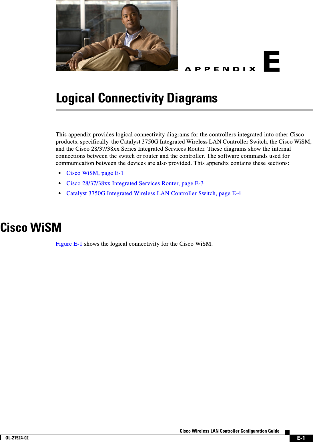  E-1Cisco Wireless LAN Controller Configuration GuideOL-21524-02APPENDIXELogical Connectivity DiagramsThis appendix provides logical connectivity diagrams for the controllers integrated into other Cisco products, specifically  the Catalyst 3750G Integrated Wireless LAN Controller Switch, the Cisco WiSM, and the Cisco 28/37/38xx Series Integrated Services Router. These diagrams show the internal connections between the switch or router and the controller. The software commands used for communication between the devices are also provided. This appendix contains these sections:  • Cisco WiSM, page E-1  • Cisco 28/37/38xx Integrated Services Router, page E-3  • Catalyst 3750G Integrated Wireless LAN Controller Switch, page E-4Cisco WiSMFigure E-1 shows the logical connectivity for the Cisco WiSM.
