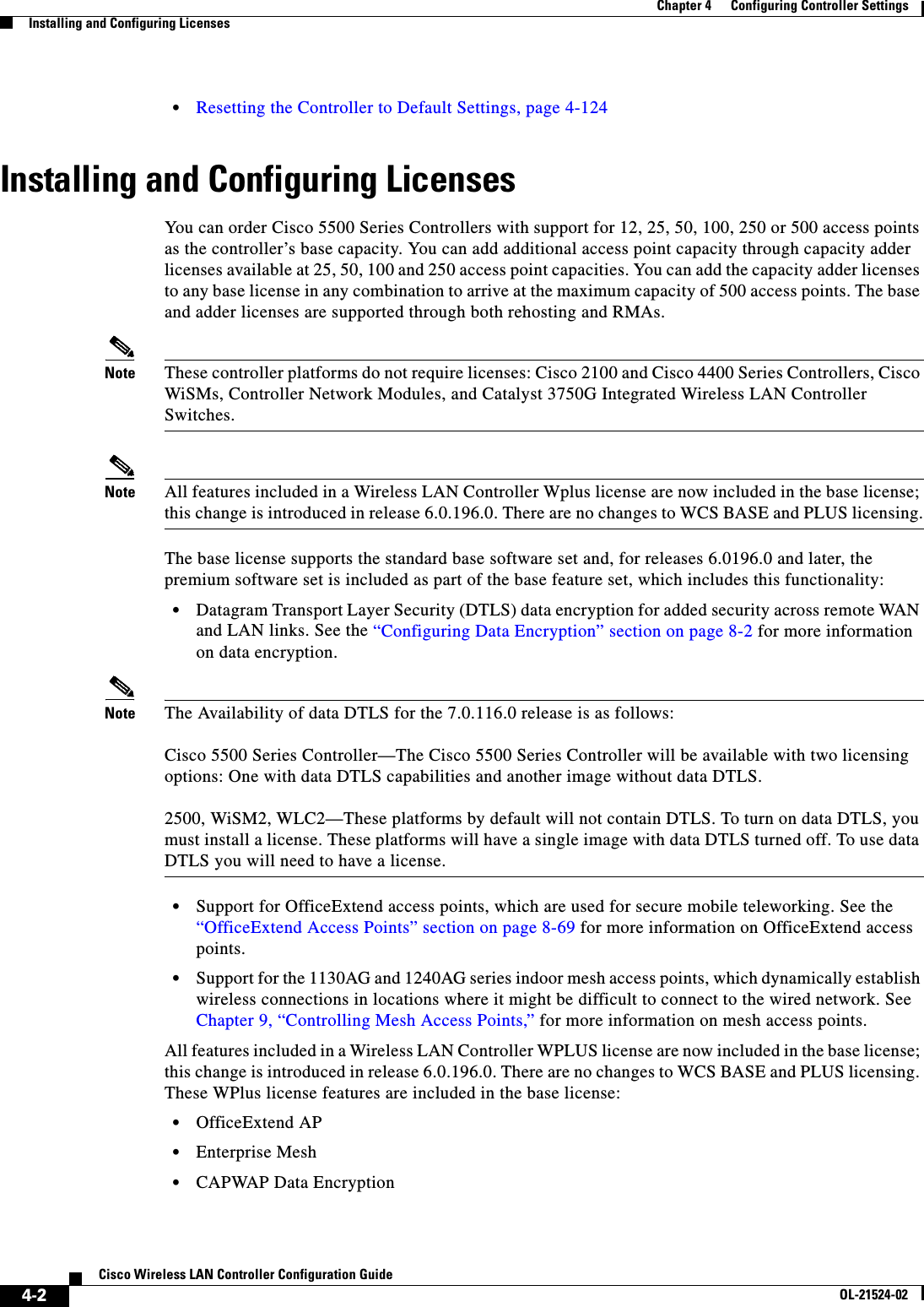  4-2Cisco Wireless LAN Controller Configuration GuideOL-21524-02Chapter 4      Configuring Controller SettingsInstalling and Configuring Licenses  • Resetting the Controller to Default Settings, page 4-124Installing and Configuring LicensesYou can order Cisco 5500 Series Controllers with support for 12, 25, 50, 100, 250 or 500 access points as the controller’s base capacity. You can add additional access point capacity through capacity adder licenses available at 25, 50, 100 and 250 access point capacities. You can add the capacity adder licenses to any base license in any combination to arrive at the maximum capacity of 500 access points. The base and adder licenses are supported through both rehosting and RMAs.Note These controller platforms do not require licenses: Cisco 2100 and Cisco 4400 Series Controllers, Cisco WiSMs, Controller Network Modules, and Catalyst 3750G Integrated Wireless LAN Controller Switches.Note All features included in a Wireless LAN Controller Wplus license are now included in the base license; this change is introduced in release 6.0.196.0. There are no changes to WCS BASE and PLUS licensing.The base license supports the standard base software set and, for releases 6.0196.0 and later, the premium software set is included as part of the base feature set, which includes this functionality:  • Datagram Transport Layer Security (DTLS) data encryption for added security across remote WAN and LAN links. See the “Configuring Data Encryption” section on page 8-2 for more information on data encryption.Note The Availability of data DTLS for the 7.0.116.0 release is as follows:  Cisco 5500 Series Controller—The Cisco 5500 Series Controller will be available with two licensing options: One with data DTLS capabilities and another image without data DTLS.  2500, WiSM2, WLC2—These platforms by default will not contain DTLS. To turn on data DTLS, you must install a license. These platforms will have a single image with data DTLS turned off. To use data DTLS you will need to have a license.  • Support for OfficeExtend access points, which are used for secure mobile teleworking. See the “OfficeExtend Access Points” section on page 8-69 for more information on OfficeExtend access points.  • Support for the 1130AG and 1240AG series indoor mesh access points, which dynamically establish wireless connections in locations where it might be difficult to connect to the wired network. See Chapter 9, “Controlling Mesh Access Points,” for more information on mesh access points.All features included in a Wireless LAN Controller WPLUS license are now included in the base license; this change is introduced in release 6.0.196.0. There are no changes to WCS BASE and PLUS licensing. These WPlus license features are included in the base license:  • OfficeExtend AP  • Enterprise Mesh  • CAPWAP Data Encryption