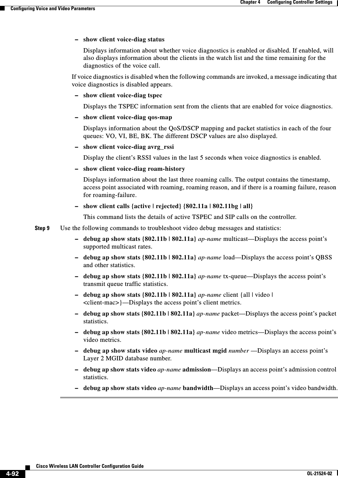  4-92Cisco Wireless LAN Controller Configuration GuideOL-21524-02Chapter 4      Configuring Controller SettingsConfiguring Voice and Video Parameters  –show client voice-diag statusDisplays information about whether voice diagnostics is enabled or disabled. If enabled, will also displays information about the clients in the watch list and the time remaining for the diagnostics of the voice call.If voice diagnostics is disabled when the following commands are invoked, a message indicating that voice diagnostics is disabled appears.  –show client voice-diag tspecDisplays the TSPEC information sent from the clients that are enabled for voice diagnostics.  –show client voice-diag qos-map Displays information about the QoS/DSCP mapping and packet statistics in each of the four queues: VO, VI, BE, BK. The different DSCP values are also displayed.  –show client voice-diag avrg_rssiDisplay the client’s RSSI values in the last 5 seconds when voice diagnostics is enabled.  –show client voice-diag roam-historyDisplays information about the last three roaming calls. The output contains the timestamp, access point associated with roaming, roaming reason, and if there is a roaming failure, reason for roaming-failure.  –show client calls {active | rejected} {802.11a | 802.11bg | all}This command lists the details of active TSPEC and SIP calls on the controller.Step 9 Use the following commands to troubleshoot video debug messages and statistics:  –debug ap show stats {802.11b | 802.11a} ap-name multicast—Displays the access point’s supported multicast rates.  –debug ap show stats {802.11b | 802.11a} ap-name load—Displays the access point’s QBSS and other statistics.  –debug ap show stats {802.11b | 802.11a} ap-name tx-queue—Displays the access point’s transmit queue traffic statistics.  –debug ap show stats {802.11b | 802.11a} ap-name client {all | video | &lt;client-mac&gt;}—Displays the access point’s client metrics.  –debug ap show stats {802.11b | 802.11a} ap-name packet—Displays the access point’s packet statistics.  –debug ap show stats {802.11b | 802.11a} ap-name video metrics—Displays the access point’s video metrics.  –debug ap show stats video ap-name multicast mgid number —Displays an access point’s Layer 2 MGID database number.  –debug ap show stats video ap-name admission—Displays an access point’s admission control statistics.  –debug ap show stats video ap-name bandwidth—Displays an access point’s video bandwidth.