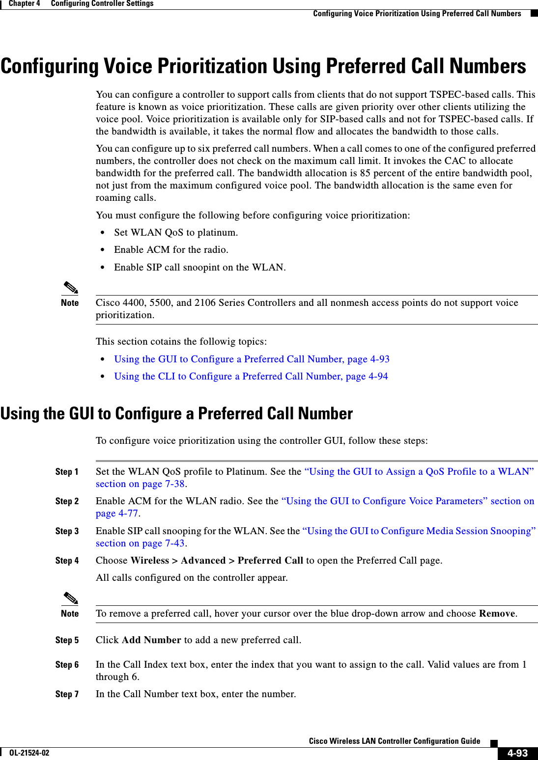  4-93Cisco Wireless LAN Controller Configuration GuideOL-21524-02Chapter 4      Configuring Controller SettingsConfiguring Voice Prioritization Using Preferred Call NumbersConfiguring Voice Prioritization Using Preferred Call NumbersYou can configure a controller to support calls from clients that do not support TSPEC-based calls. This feature is known as voice prioritization. These calls are given priority over other clients utilizing the voice pool. Voice prioritization is available only for SIP-based calls and not for TSPEC-based calls. If the bandwidth is available, it takes the normal flow and allocates the bandwidth to those calls.You can configure up to six preferred call numbers. When a call comes to one of the configured preferred numbers, the controller does not check on the maximum call limit. It invokes the CAC to allocate bandwidth for the preferred call. The bandwidth allocation is 85 percent of the entire bandwidth pool, not just from the maximum configured voice pool. The bandwidth allocation is the same even for roaming calls.You must configure the following before configuring voice prioritization:  • Set WLAN QoS to platinum.   • Enable ACM for the radio.   • Enable SIP call snoopint on the WLAN.Note Cisco 4400, 5500, and 2106 Series Controllers and all nonmesh access points do not support voice prioritization.This section cotains the followig topics:  • Using the GUI to Configure a Preferred Call Number, page 4-93  • Using the CLI to Configure a Preferred Call Number, page 4-94Using the GUI to Configure a Preferred Call NumberTo configure voice prioritization using the controller GUI, follow these steps:Step 1 Set the WLAN QoS profile to Platinum. See the “Using the GUI to Assign a QoS Profile to a WLAN” section on page 7-38.Step 2 Enable ACM for the WLAN radio. See the “Using the GUI to Configure Voice Parameters” section on page 4-77.Step 3 Enable SIP call snooping for the WLAN. See the “Using the GUI to Configure Media Session Snooping” section on page 7-43.Step 4 Choose Wireless &gt; Advanced &gt; Preferred Call to open the Preferred Call page.All calls configured on the controller appear.Note To remove a preferred call, hover your cursor over the blue drop-down arrow and choose Remove.Step 5 Click Add Number to add a new preferred call.Step 6 In the Call Index text box, enter the index that you want to assign to the call. Valid values are from 1 through 6.Step 7 In the Call Number text box, enter the number.