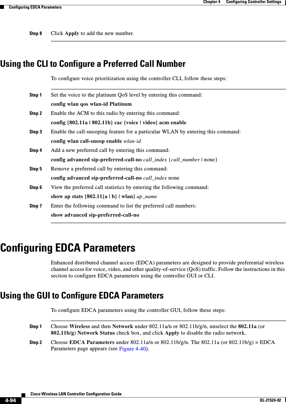  4-94Cisco Wireless LAN Controller Configuration GuideOL-21524-02Chapter 4      Configuring Controller SettingsConfiguring EDCA ParametersStep 8 Click Apply to add the new number.Using the CLI to Configure a Preferred Call NumberTo configure voice prioritization using the controller CLI, follow these steps:Step 1 Set the voice to the platinum QoS level by entering this command: config wlan qos wlan-id PlatinumStep 2 Enable the ACM to this radio by entering this command:config {802.11a | 802.11b} cac {voice | video} acm enableStep 3 Enable the call-snooping feature for a particular WLAN by entering this command:config wlan call-snoop enable wlan-idStep 4 Add a new preferred call by entering this command:config advanced sip-preferred-call-no call_index {call_number | none}Step 5 Remove a preferred call by entering this command:config advanced sip-preferred-call-no call_index noneStep 6 View the preferred call statistics by entering the following command:show ap stats {802.11{a | b} | wlan} ap_nameStep 7 Enter the following command to list the preferred call numbers:show advanced sip-preferred-call-noConfiguring EDCA ParametersEnhanced distributed channel access (EDCA) parameters are designed to provide preferential wireless channel access for voice, video, and other quality-of-service (QoS) traffic. Follow the instructions in this section to configure EDCA parameters using the controller GUI or CLI.Using the GUI to Configure EDCA ParametersTo configure EDCA parameters using the controller GUI, follow these steps:Step 1 Choose Wireless and then Network under 802.11a/n or 802.11b/g/n, unselect the 802.11a (or 802.11b/g) Network Status check box, and click Apply to disable the radio network.Step 2 Choose EDCA Parameters under 802.11a/n or 802.11b/g/n. The 802.11a (or 802.11b/g) &gt; EDCA Parameters page appears (see Figure 4-40).