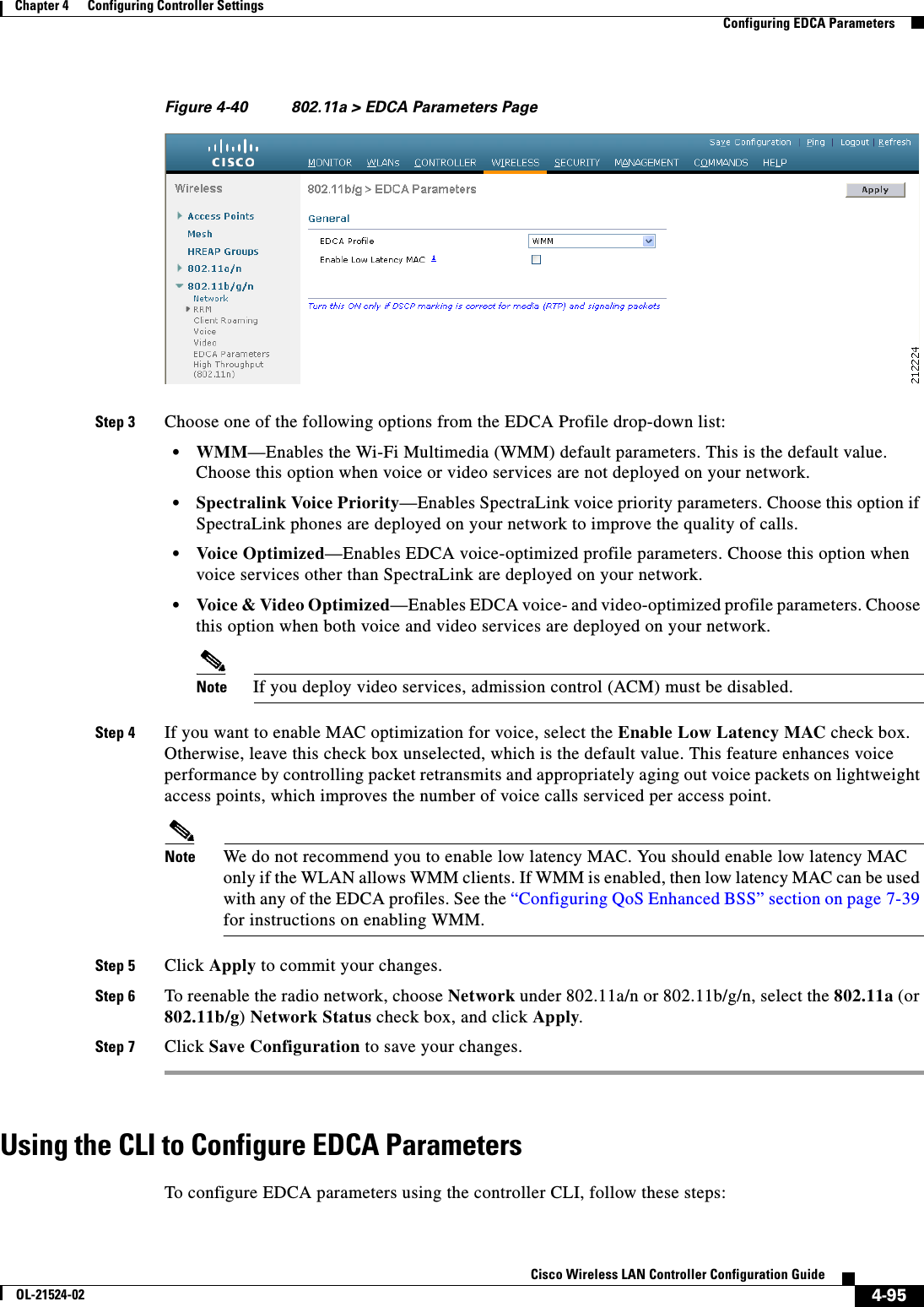  4-95Cisco Wireless LAN Controller Configuration GuideOL-21524-02Chapter 4      Configuring Controller SettingsConfiguring EDCA ParametersFigure 4-40 802.11a &gt; EDCA Parameters PageStep 3 Choose one of the following options from the EDCA Profile drop-down list:  • WMM—Enables the Wi-Fi Multimedia (WMM) default parameters. This is the default value. Choose this option when voice or video services are not deployed on your network.  • Spectralink Voice Priority—Enables SpectraLink voice priority parameters. Choose this option if SpectraLink phones are deployed on your network to improve the quality of calls.  • Voice Optimized—Enables EDCA voice-optimized profile parameters. Choose this option when voice services other than SpectraLink are deployed on your network.  • Voice &amp; Video Optimized—Enables EDCA voice- and video-optimized profile parameters. Choose this option when both voice and video services are deployed on your network.Note If you deploy video services, admission control (ACM) must be disabled.Step 4 If you want to enable MAC optimization for voice, select the Enable Low Latency MAC check box. Otherwise, leave this check box unselected, which is the default value. This feature enhances voice performance by controlling packet retransmits and appropriately aging out voice packets on lightweight access points, which improves the number of voice calls serviced per access point.Note We do not recommend you to enable low latency MAC. You should enable low latency MAC only if the WLAN allows WMM clients. If WMM is enabled, then low latency MAC can be used with any of the EDCA profiles. See the “Configuring QoS Enhanced BSS” section on page 7-39 for instructions on enabling WMM.Step 5 Click Apply to commit your changes.Step 6 To reenable the radio network, choose Network under 802.11a/n or 802.11b/g/n, select the 802.11a (or 802.11b/g) Network Status check box, and click Apply.Step 7 Click Save Configuration to save your changes.Using the CLI to Configure EDCA Parameters To configure EDCA parameters using the controller CLI, follow these steps: