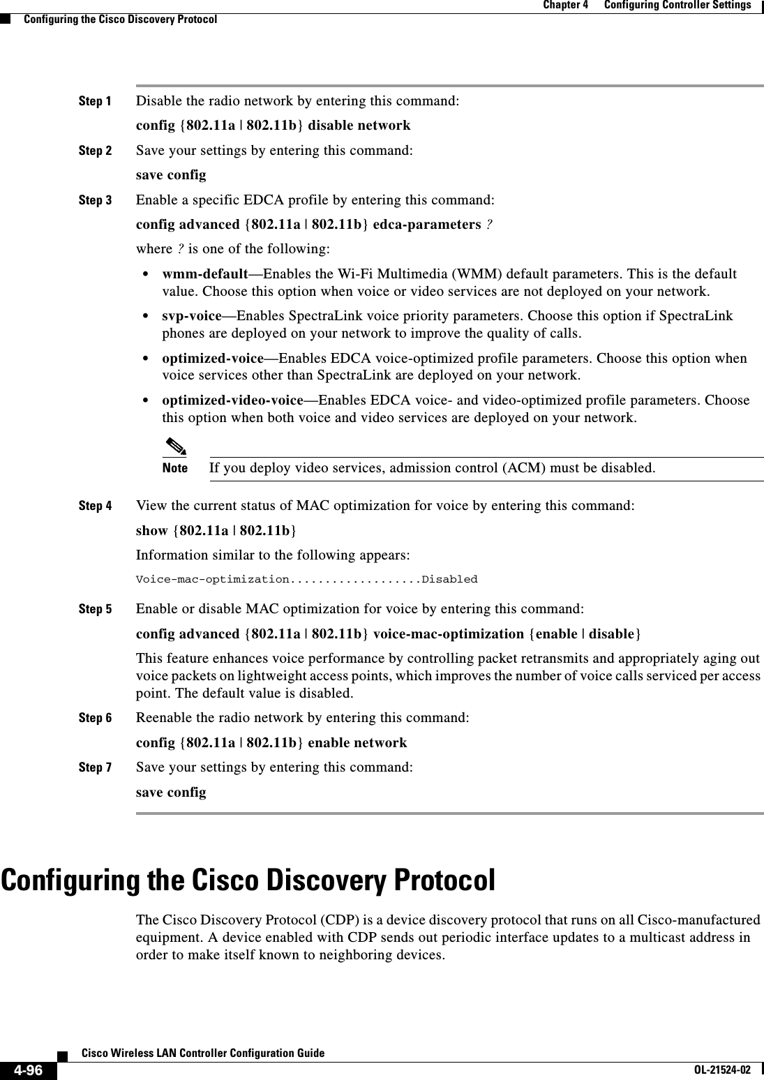  4-96Cisco Wireless LAN Controller Configuration GuideOL-21524-02Chapter 4      Configuring Controller SettingsConfiguring the Cisco Discovery ProtocolStep 1 Disable the radio network by entering this command:config {802.11a | 802.11b} disable networkStep 2 Save your settings by entering this command:save configStep 3 Enable a specific EDCA profile by entering this command:config advanced {802.11a | 802.11b} edca-parameters ?where ? is one of the following:  • wmm-default—Enables the Wi-Fi Multimedia (WMM) default parameters. This is the default value. Choose this option when voice or video services are not deployed on your network.  • svp-voice—Enables SpectraLink voice priority parameters. Choose this option if SpectraLink phones are deployed on your network to improve the quality of calls.  • optimized-voice—Enables EDCA voice-optimized profile parameters. Choose this option when voice services other than SpectraLink are deployed on your network.  • optimized-video-voice—Enables EDCA voice- and video-optimized profile parameters. Choose this option when both voice and video services are deployed on your network.Note If you deploy video services, admission control (ACM) must be disabled.Step 4 View the current status of MAC optimization for voice by entering this command:show {802.11a | 802.11b}Information similar to the following appears:Voice-mac-optimization...................Disabled Step 5 Enable or disable MAC optimization for voice by entering this command:config advanced {802.11a | 802.11b} voice-mac-optimization {enable | disable}This feature enhances voice performance by controlling packet retransmits and appropriately aging out voice packets on lightweight access points, which improves the number of voice calls serviced per access point. The default value is disabled.Step 6 Reenable the radio network by entering this command:config {802.11a | 802.11b} enable networkStep 7 Save your settings by entering this command:save configConfiguring the Cisco Discovery ProtocolThe Cisco Discovery Protocol (CDP) is a device discovery protocol that runs on all Cisco-manufactured equipment. A device enabled with CDP sends out periodic interface updates to a multicast address in order to make itself known to neighboring devices.