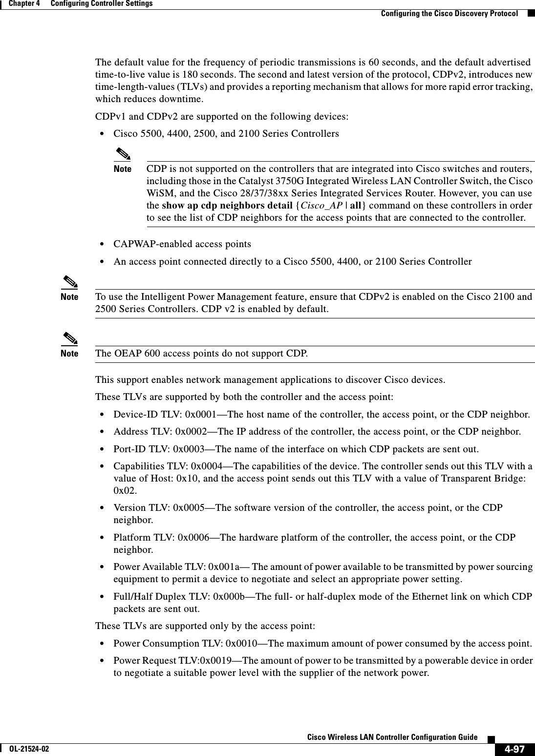  4-97Cisco Wireless LAN Controller Configuration GuideOL-21524-02Chapter 4      Configuring Controller SettingsConfiguring the Cisco Discovery ProtocolThe default value for the frequency of periodic transmissions is 60 seconds, and the default advertised time-to-live value is 180 seconds. The second and latest version of the protocol, CDPv2, introduces new time-length-values (TLVs) and provides a reporting mechanism that allows for more rapid error tracking, which reduces downtime.CDPv1 and CDPv2 are supported on the following devices:  • Cisco 5500, 4400, 2500, and 2100 Series ControllersNote CDP is not supported on the controllers that are integrated into Cisco switches and routers, including those in the Catalyst 3750G Integrated Wireless LAN Controller Switch, the Cisco WiSM, and the Cisco 28/37/38xx Series Integrated Services Router. However, you can use the show ap cdp neighbors detail {Cisco_AP | all} command on these controllers in order to see the list of CDP neighbors for the access points that are connected to the controller.  • CAPWAP-enabled access points  • An access point connected directly to a Cisco 5500, 4400, or 2100 Series ControllerNote To use the Intelligent Power Management feature, ensure that CDPv2 is enabled on the Cisco 2100 and 2500 Series Controllers. CDP v2 is enabled by default.Note The OEAP 600 access points do not support CDP.This support enables network management applications to discover Cisco devices.These TLVs are supported by both the controller and the access point:  • Device-ID TLV: 0x0001—The host name of the controller, the access point, or the CDP neighbor.  • Address TLV: 0x0002—The IP address of the controller, the access point, or the CDP neighbor.  • Port-ID TLV: 0x0003—The name of the interface on which CDP packets are sent out.  • Capabilities TLV: 0x0004—The capabilities of the device. The controller sends out this TLV with a value of Host: 0x10, and the access point sends out this TLV with a value of Transparent Bridge: 0x02.   • Version TLV: 0x0005—The software version of the controller, the access point, or the CDP neighbor.  • Platform TLV: 0x0006—The hardware platform of the controller, the access point, or the CDP neighbor.  • Power Available TLV: 0x001a— The amount of power available to be transmitted by power sourcing equipment to permit a device to negotiate and select an appropriate power setting.  • Full/Half Duplex TLV: 0x000b—The full- or half-duplex mode of the Ethernet link on which CDP packets are sent out. These TLVs are supported only by the access point:  • Power Consumption TLV: 0x0010—The maximum amount of power consumed by the access point.   • Power Request TLV:0x0019—The amount of power to be transmitted by a powerable device in order to negotiate a suitable power level with the supplier of the network power.