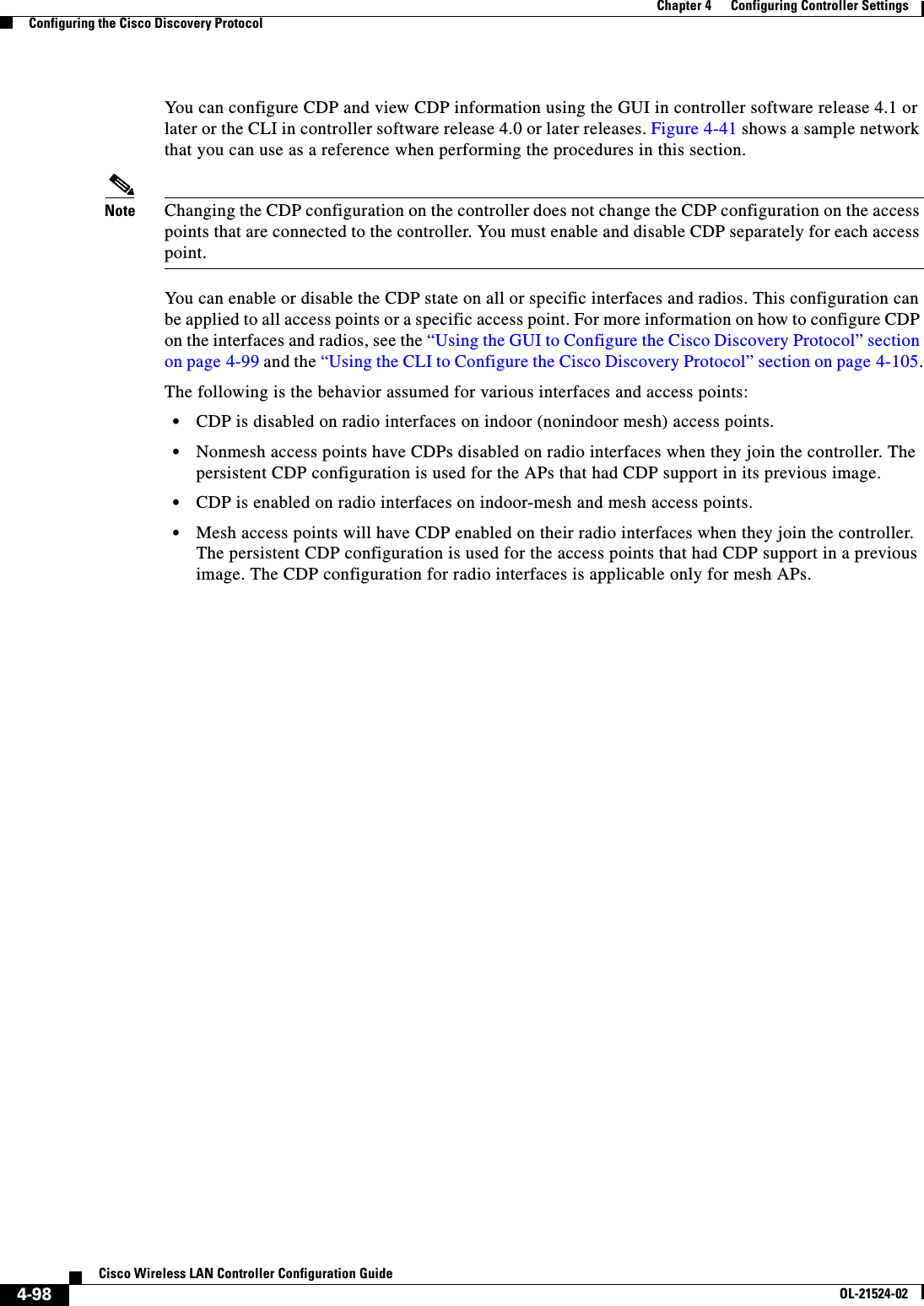  4-98Cisco Wireless LAN Controller Configuration GuideOL-21524-02Chapter 4      Configuring Controller SettingsConfiguring the Cisco Discovery ProtocolYou can configure CDP and view CDP information using the GUI in controller software release 4.1 or later or the CLI in controller software release 4.0 or later releases. Figure 4-41 shows a sample network that you can use as a reference when performing the procedures in this section.Note Changing the CDP configuration on the controller does not change the CDP configuration on the access points that are connected to the controller. You must enable and disable CDP separately for each access point.You can enable or disable the CDP state on all or specific interfaces and radios. This configuration can be applied to all access points or a specific access point. For more information on how to configure CDP on the interfaces and radios, see the “Using the GUI to Configure the Cisco Discovery Protocol” section on page 4-99 and the “Using the CLI to Configure the Cisco Discovery Protocol” section on page 4-105.The following is the behavior assumed for various interfaces and access points:  • CDP is disabled on radio interfaces on indoor (nonindoor mesh) access points.   • Nonmesh access points have CDPs disabled on radio interfaces when they join the controller. The persistent CDP configuration is used for the APs that had CDP support in its previous image.  • CDP is enabled on radio interfaces on indoor-mesh and mesh access points.   • Mesh access points will have CDP enabled on their radio interfaces when they join the controller. The persistent CDP configuration is used for the access points that had CDP support in a previous image. The CDP configuration for radio interfaces is applicable only for mesh APs.